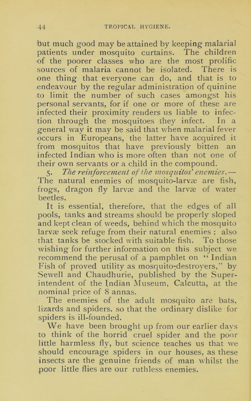 but much good may be attained by keeping malarial patients under mosquito curtains. The children of the poorer classes who are the most prolific sources of malaria cannot be isolated. There is one thing that everyone can do, and that is to endeavour by the regular administration of quinine to limit the number of such cases amongst his personal servants, for if one or more of these are infected their proximity renders us liable to infec- tion through the mosquitoes they infect. In a general way it may be said that when malarial fever occurs in Europeans, the latter have acquired it from mosquitos that have previously bitten an infected Indian who is more often than not one of their own servants or a child in the compound. 5. The reinforcement of the mosquitos' enemies. — The natural enemies of mosquito-larvae are fish, frogs, dragon fly larvte and the larvae of water beetles. It is essential, therefore, that the edges of all pools, tanks and streams should be properly sloped and kept clean of weeds, behind which the mosquito larvae seek refuge from their natural enemies ; also that tanks be stocked with suitable fish. To those wishing for further information on this subject we recommend the perusal of a pamphlet on “ Indian Fish of proved utility as mosquito-destroyers,” by Sewell and Chaudhurie, published by the Super- intendent of the Indian Museum, Calcutta, at the nominal price of 8 annas. The enemies of the adult mosquito are bats, lizards and spiders, so that the ordinary dislike for spiders is ill-founded. We have been brought up from our earlier davs to think of the horrid cruel spider and the poor little harmless fly, but science teaches us that we should encourage spiders in our houses, as these insects are the genuine friends of man whilst the poor little flies are our ruthless enemies.