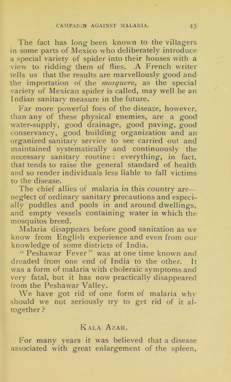 The fact has long been known to the villagers in some parts of Mexico who deliberately introduce a special variety of spider into their houses with a view to ridding them of flies. A French writer tells us that the results are marvellously good and the importation of the mosquero, as the special variety of Mexican spider is called, may well be an Indian sanitary measure in the future. Far more powerful foes of the disease, however, than any of these physical enemies, are a good water-supply, good drainage, good paving, good conservancy, good building organization and an organized sanitary service to see carried out and maintained systematically and continuously the necessary sanitary routine: everything, in fact, that tends to raise the general standard of health and so render individuals less liable to fall victims to the disease. The chief allies of malaria in this country are— neglect of ordinary sanitary precautions and especi- ally puddles and pools in and around dwellings, and empty vessels containing water in which the mosquitos breed. Malaria disappears before good sanitation as we know from English experience and even from our knowledge of some districts of India. “ Peshawar Fever ” was at one time known and dreaded from one end of India to the other. It was a form of malaria with choleraic symptoms and very fatal, but it has now practically disappeared from the Peshawar Valley. We have got rid of one form of malaria why should we not seriously try to get rid of it al- together ? Kala A/ar. For many years it was believed that a disease associated with great enlargement of the spleen,