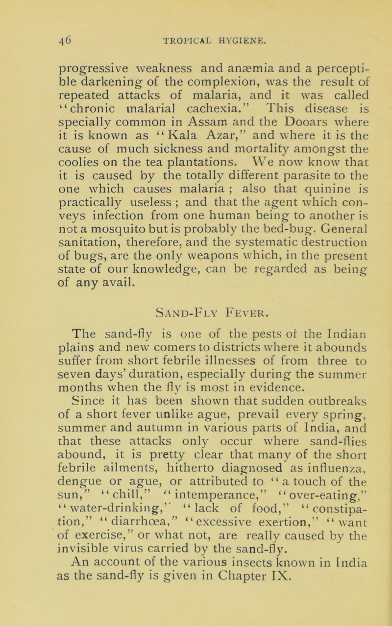 progressive weakness and anaemia and a percepti- ble darkening of the complexion, was the result of repeated attacks of malaria, and it was called “chronic malarial cachexia.” This disease is specially common in Assam and the Dooars where it is known as “ Kala Azar,” and where it is the cause of much sickness and mortality amongst the coolies on the tea plantations. We now know that it is caused by the totally different parasite to the one which causes malaria ; also that quinine is practically useless ; and that the agent which con- veys infection from one human being to another is not a mosquito but is probably the bed-bug. General sanitation, therefore, and the systematic destruction of bugs, are the only weapons which, in the present state of our knowledge, can be regarded as being of any avail. Sand-Fly Fever. The sand-fly is one of the pests ot the Indian plains and new comers to districts where it abounds suffer from short febrile illnesses of from three to seven days’duration, especially during the summer months when the fly is most in evidence. Since it has been shown that sudden outbreaks of a short fever unlike ague, prevail every spring, summer and autumn in various parts of India, and that these attacks only occur where sand-flies abound, it is pretty clear that many of the short febrile ailments, hitherto diagnosed as influenza, dengue or ague, or attributed to “ a touch of the sun,” “chill,” “intemperance,” “over-eating,” “ water-drinking,” “lack of food,” “constipa- tion,” “diarrhoea,” “excessive exertion,” “want of exercise,” or what not, are really caused by the invisible virus carried by the sand-fly. An account of the various insects known in India as the sand-fly is given in Chapter IX.