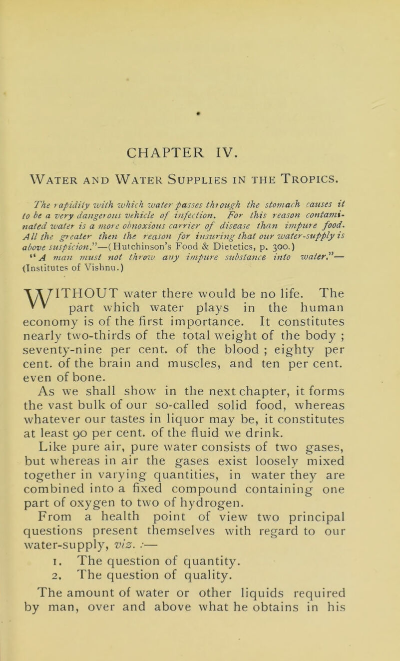 CHAPTER IV. Water and Water Supplies in the Tropics. The rapidity with 'which water passes through the stomach causes it to be a very danger ous vehicle of infection. For this reason contami- nated water is a more obnoxious carrier of disease than impure food. All the greater then the reason for insuring that our water-supply is above suspicion.”—(Hutchinson’s Food & Dietetics, p. 300.) “ A man must not throw any impure stibstance into ivater.”— (Institutes of Vishnu.) ITHOUT water there would be no life. The part which water plays in the human economy is of the first importance. It constitutes nearly two-thirds of the total weight of the body ; seventy-nine per cent, of the blood ; eighty per cent, of the brain and muscles, and ten per cent, even of bone. As we shall show in the next chapter, it forms the vast bulk of our so-called solid food, whereas whatever our tastes in liquor may be, it constitutes at least 90 per cent, of the fluid we drink. Like pure air, pure water consists of two gases, but whereas in air the gases exist loosely mixed together in varying quantities, in water they are combined into a fixed compound containing one part of oxygen to two of hydrogen. From a health point of view two principal questions present themselves with regard to our water-supply, viz. :— 1. The question of quantity. 2. The question of quality. The amount of water or other liquids required by man, over and above what he obtains in his