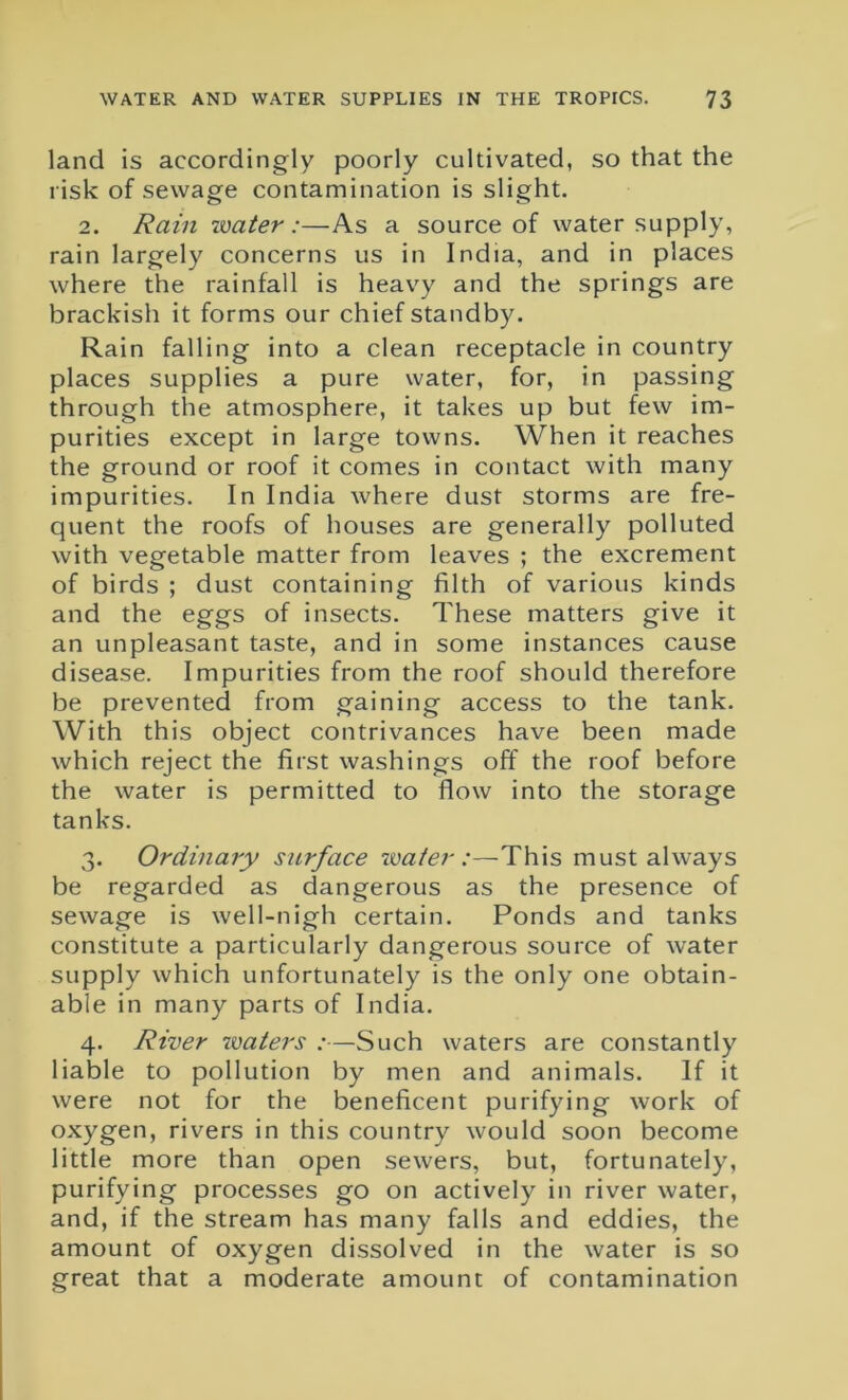 land is accordingly poorly cultivated, so that the risk of sewage contamination is slight. 2. Rain water:—As a source of water supply, rain largely concerns us in India, and in places where the rainfall is heavy and the springs are brackish it forms our chief standby. Rain falling into a clean receptacle in country places supplies a pure water, for, in passing through the atmosphere, it takes up but few im- purities except in large towns. When it reaches the ground or roof it comes in contact with many impurities. In India where dust storms are fre- quent the roofs of houses are generally polluted with vegetable matter from leaves ; the excrement of birds ; dust containing filth of various kinds and the eggs of insects. These matters give it an unpleasant taste, and in some instances cause disease. Impurities from the roof should therefore be prevented from gaining access to the tank. With this object contrivances have been made which reject the first washings off the roof before the water is permitted to flow into the storage tanks. 3. Ordinary surface water:—This must always be regarded as dangerous as the presence of sewage is well-nigh certain. Ponds and tanks constitute a particularly dangerous source of water supply which unfortunately is the only one obtain- able in many parts of India. 4. River waters :—Such waters are constantly liable to pollution by men and animals. If it were not for the beneficent purifying work of oxygen, rivers in this country would soon become little more than open sewers, but, fortunately, purifying processes go on actively in river water, and, if the stream has many falls and eddies, the amount of oxygen dissolved in the water is so great that a moderate amount of contamination