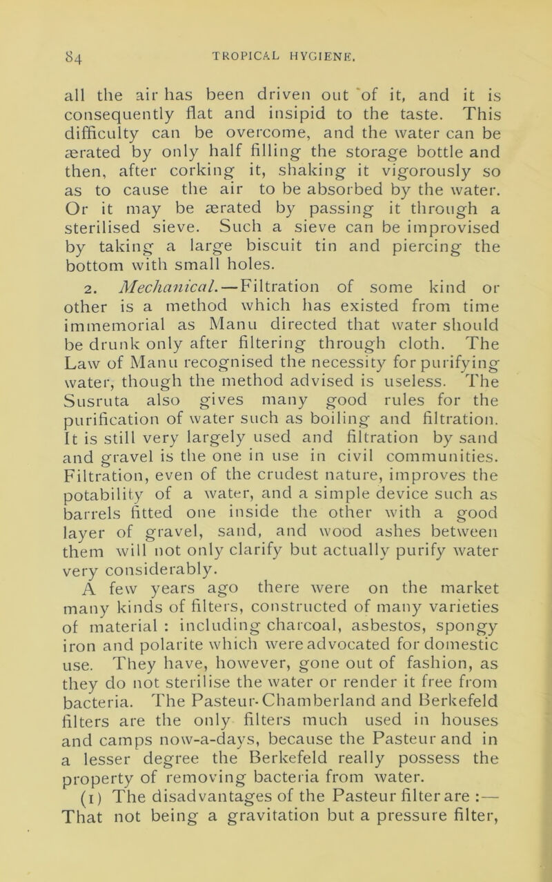 all the air has been driven out of it, and it is consequently flat and insipid to the taste. This difficulty can be overcome, and the water can be aerated by only half filling the storage bottle and then, after corking it, shaking it vigorously so as to cause the air to be absorbed by the water. Or it may be aerated by passing it through a sterilised sieve. Such a sieve can be improvised by taking a large biscuit tin and piercing the bottom with small holes. 2. Mechanical. — Filtration of some kind or other is a method which has existed from time immemorial as Manu directed that water should be drunk only after filtering through cloth. The Law of Manu recognised the necessity for purifying water, though the method advised is useless. The Susruta also gives many good rules for the purification of water such as boiling and filtration. It is still very largely used and filtration by sand and gravel is the one in use in civil communities. Filtration, even of the crudest nature, improves the potability of a water, and a simple device such as barrels fitted one inside the other with a good layer of gravel, sand, and wood ashes between them will not only clarify but actually purify water very considerably. A few years ago there were on the market many kinds of filters, constructed of many varieties of material : including charcoal, asbestos, spongy iron and polarite which were advocated for domestic use. They have, however, gone out of fashion, as they do not sterilise the water or render it free from bacteria. The Pasteur-Chamberland and Berkefeld filters are the only filters much used in houses and camps now-a-days, because the Pasteur and in a lesser degree the Berkefeld really possess the property of removing bacteria from water. (i) The disadvantages of the Pasteur filter are :— That not being a gravitation but a pressure filter,