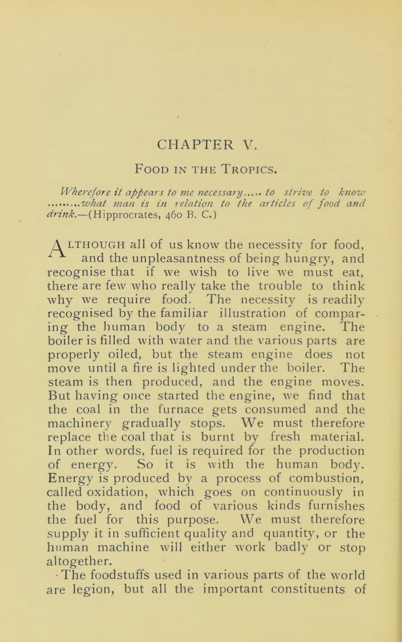 CHAPTER V. Food in the Tropics. Wherefore it appears to 7>ie necessary to strive to know what man is in relation to the articles of food and drifik.—(Hipprocrates, 460 B. C.) A lthough all of us know the necessity for food, 1 ^ and the unpleasantness of being- hungry, and recognise that if we wish to live we must eat, there are few who really take the trouble to think why we require food. The necessity is readily recognised by the familiar illustration of compar- ing the human body to a steam engine. The boiler is filled with water and the various parts are properly oiled, but the steam engine does not move until a fire is lighted under the boiler. The steam is then produced, and the engine moves. But having once started the engine, we find that the coal in the furnace gets consumed and the machinery gradually stops. We must therefore replace the coal that is burnt by fresh material. In other words, fuel is required for the production of energy. So it is with the human body. Energy is produced by a process of combustion, called oxidation, which goes on continuously in the body, and food of various kinds furnishes the fuel for this purpose. We must therefore supply it in sufficient quality and quantity, or the human machine will either work badly or stop altogether. •The foodstuffs used in various parts of the world are legion, but all the important constituents of