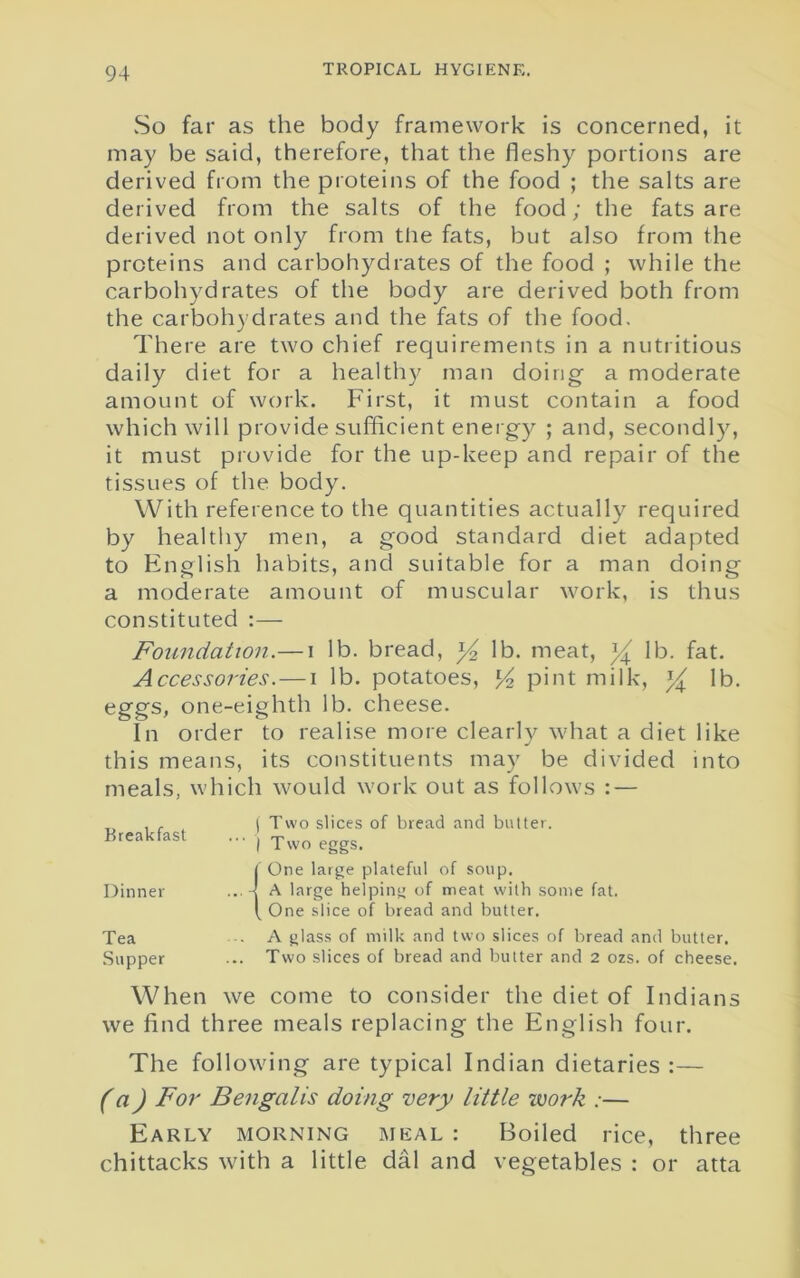 vSo far as the body framework is concerned, it may be said, therefore, that the fleshy portions are derived from the proteins of the food ; the salts are derived from the salts of the food; the fats are derived not only from the fats, but also from the proteins and carbohydrates of the food ; while the carbohydrates of the body are derived both from the carbohydrates and the fats of the food. There are two chief requirements in a nutritious daily diet for a healthy man doing a moderate amount of work. First, it must contain a food which will provide sufficient energy ; and, secondly, it must provide for the up-keep and repair of the tissues of the body. With reference to the quantities actually required by healthy men, a good standard diet adapted to English habits, and suitable for a man doing a moderate amount of muscular work, is thus constituted :— Foundation.— i lb. bread, y2 lb. meat, y lb. fat. A ccessories. — i lb. potatoes, l/2 pint milk, y lb. eggs, one-eighth lb. cheese. In order to realise more clearly what a diet like this means, its constituents may be divided into meals, which would work out as follows : — T. , , i Two slices of bread and butter. Breakfast ... j Two eggs. 1' One large plateful of soup. A large helping of meat with some fat. One slice of bread and butter. Tea A glass of milk and two slices of bread and butter. Supper ... Two slices of bread and butter and 2 ozs. of cheese. When we come to consider the diet of Indians we find three meals replacing the English four. The following are typical Indian dietaries :— (a) For Bengalis doing very little work :— Early morning meal : Boiled rice, three chittacks with a little dal and vegetables : or atta