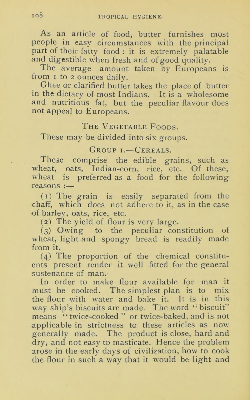 io8 As an article of food, butter furnishes most people in easy circumstances with the principal part of their fatty food : it is extremely palatable and digestible when fresh and of good quality. The average amount taken by Europeans is from i to 2 ounces daily. Ghee or clarified butter takes the place of butter in the dietary of most Indians. It is a wholesome and nutritious fat, but the peculiar flavour does not appeal to Europeans. The Vegetable Foods. These may be divided into six groups. Group i.—Cereals. These comprise the edible grains, such as wheat, oats, Indian-corn, rice, etc. Of these, wheat is preferred as a food for the following reasons :— (1) The grain is easily separated from the chaff, which does not adhere to it, as in the case of barley, oats, rice, etc. (2) The yield of flour is very large. (3) Owing to the peculiar constitution of wheat, light and spongy bread is readily made from it. (4) The proportion of the chemical constitu- ents present render it well fitted for the general sustenance of man. In order to make flour available for man it must be cooked. The simplest plan is to mix the flour with water and bake it. It is in this way ship’s biscuits are made. The word “ biscuit” means “twice-cooked ” or twice-baked, and is not applicable in strictness to these articles as now generally made. The product is close, hard and dry, and not easy to masticate. Hence the problem arose in the early days of civilization, how to cook the flour in such a way that it would be light and