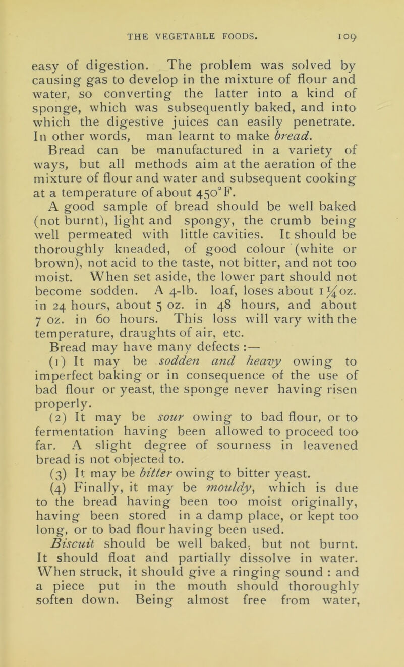 easy of digestion. The problem was solved by causing gas to develop in the mixture of flour and water, so converting the latter into a kind of sponge, which was subsequently baked, and into which the digestive juices can easily penetrate. In other words, man learnt to make bread. Bread can be manufactured in a variety of ways, but all methods aim at the aeration of the mixture of flour and water and subsequent cooking at a temperature of about 450°F. A good sample of bread should be well baked (not burnt), light and spongy, the crumb being well permeated with little cavities. It should be thoroughly kneaded, of good colour (white or brown), not acid to the taste, not bitter, and not too moist. When set aside, the lower part should not become sodden. A 4-lb. loaf, loses about ij^oz. in 24 hours, about 5 oz. in 48 hours, and about 7 oz. in 60 hours. This loss will vary with the temperature, draughts of air, etc. Bread may have many defects : — (1) It may be sodden and heavy owing to imperfect baking or in consequence of the use of bad flour or yeast, the sponge never having risen properly. (2) It may be sour owing to bad flour, or to fermentation having been allowed to proceed too far. A slight degree of sourness in leavened bread is not objected to. (3) It may be bitter owing to bitter yeast. (4) Finally, it may be mouldy, which is due to the bread having been too moist originally, having been stored in a damp place, or kept too long, or to bad flour having been used. Biscuit should be well baked., but not burnt. It should float and partially dissolve in water. When struck, it should give a ringing sound : and a piece put in the mouth should thoroughly soften down. Being almost free from water,