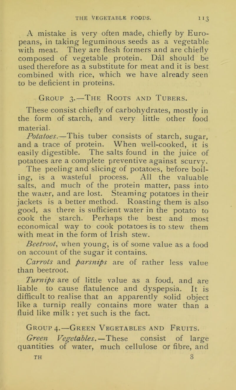 A mistake is very often made, chiefly by Euro- peans, in taking leguminous seeds as a vegetable with meat. They are flesh formers and are chiefly composed of vegetable protein. Dal should be used therefore as a substitute for meat and it is best combined with rice, which we have already seen to be deficient in proteins. Group 3.—The Roots and Tubers. These consist chiefly of carbohydrates, mostly in the form of starch, and very little other food material. Potatoes.—This tuber consists of starch, sugar, and a trace of protein. When well-cooked, it is easily digestible. The salts found in the juice of potatoes are a complete preventive against scurvy. The peeling and slicing of potatoes, before boil- ing, is a wasteful process. All the valuable salts, and much of the protein matter, pass into the water, and are lost. Steaming potatoes in their jackets is a better method. Roasting them is also good, as there is sufficient water in the potato to cook the starch. Perhaps the best and most economical way to cook potatoes is to stew them with meat in the form of Irish stew. Beetroot, when young, is of some value as a food on account of the sugar it contains. Carrots and parsnips are of rather less value than beetroot. Turnips are of little value as a food, and are liable to cause flatulence and dyspepsia. It is difficult to realise that an apparently solid object like a turnip really contains more water than a fluid like milk : yet such is the fact. Group 4.—Green Vegetables and Fruits. Green Vegetables.—These consist of large quantities of water, much cellulose or fibre, and