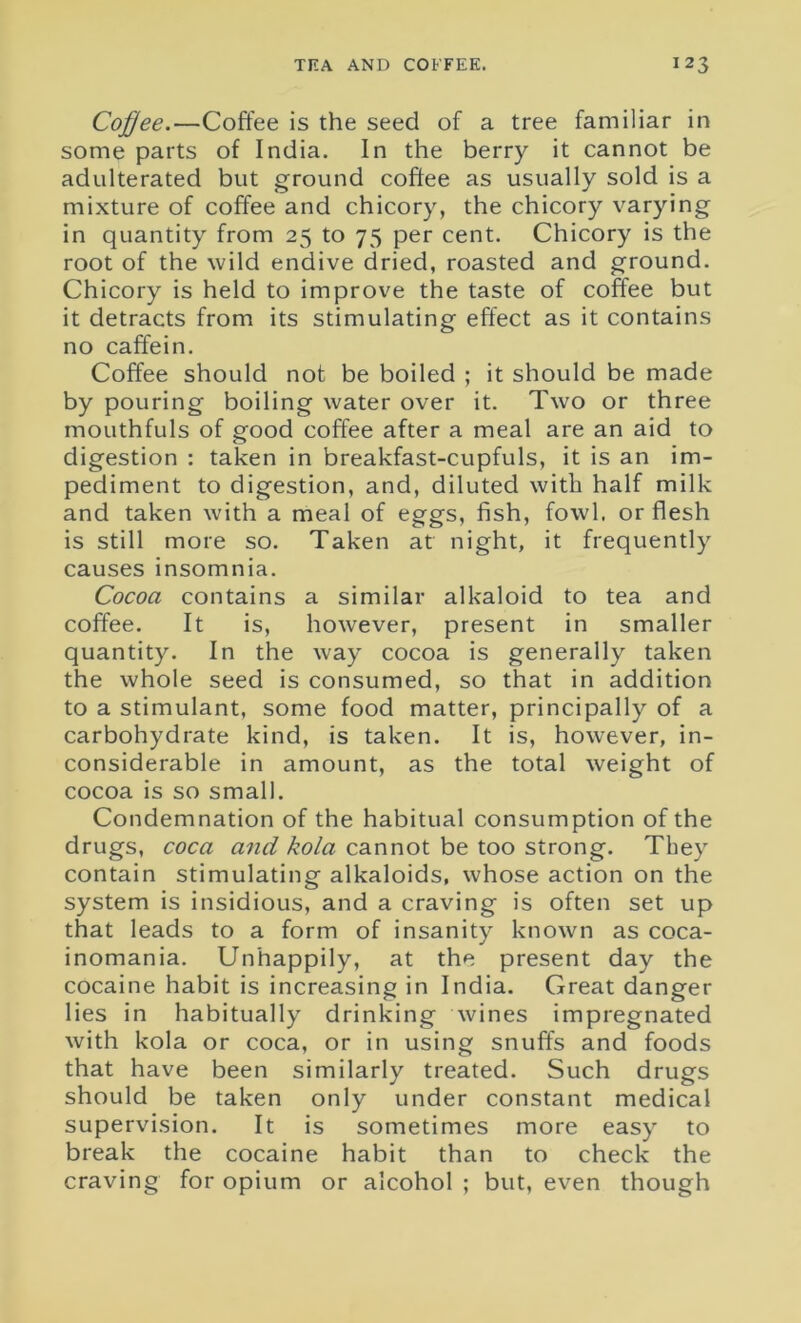Coffee.—Coffee is the seed of a tree familiar in some parts of India. In the berry it cannot be adulterated but ground coffee as usually sold is a mixture of coffee and chicory, the chicory varying in quantity from 25 to 75 per cent. Chicory is the root of the wild endive dried, roasted and ground. Chicory is held to improve the taste of coffee but it detracts from its stimulating effect as it contains no caffein. Coffee should not be boiled ; it should be made by pouring boiling water over it. Two or three mouthfuls of good coffee after a meal are an aid to digestion : taken in breakfast-cupfuls, it is an im- pediment to digestion, and, diluted with half milk and taken with a meal of eggs, fish, fowl, or flesh is still more so. Taken at night, it frequently causes insomnia. Cocoa contains a similar alkaloid to tea and coffee. It is, however, present in smaller quantity. In the way cocoa is generally taken the whole seed is consumed, so that in addition to a stimulant, some food matter, principally of a carbohydrate kind, is taken. It is, however, in- considerable in amount, as the total weight of cocoa is so small. Condemnation of the habitual consumption of the drugs, coca and kola cannot be too strong. They contain stimulating alkaloids, whose action on the system is insidious, and a craving is often set up that leads to a form of insanity known as coca- inomania. Unhappily, at the present day the cocaine habit is increasing in India. Great danger lies in habitually drinking wines impregnated with kola or coca, or in using snuffs and foods that have been similarly treated. Such drugs should be taken only under constant medical supervision. It is sometimes more easy to break the cocaine habit than to check the craving for opium or alcohol ; but, even though