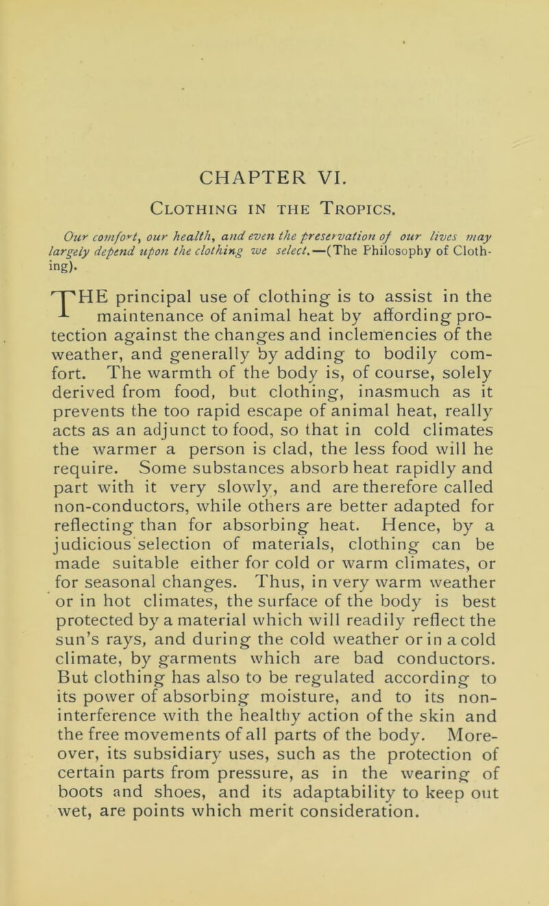 CHAPTER VI. Clothing in the Tropics. Our comfort, our health, and even the preservation of our lives may largely depend upon the clothing we select.—(The Philosophy of Cloth- ing). THE principal use of clothing is to assist in the maintenance of animal heat by affording pro- tection against the changes and inclemencies of the weather, and generally by adding to bodily com- fort. The warmth of the body is, of course, solely derived from food, but clothing, inasmuch as it prevents the too rapid escape of animal heat, really acts as an adjunct to food, so that in cold climates the warmer a person is clad, the less food will he require. Some substances absorb heat rapidly and part with it very slowly, and are therefore called non-conductors, while others are better adapted for reflecting than for absorbing heat. Hence, by a judicious'selection of materials, clothing can be made suitable either for cold or warm climates, or for seasonal changes. Thus, in very warm weather or in hot climates, the surface of the body is best protected by a material which will readily reflect the sun’s rays, and during the cold weather or in a cold climate, by garments which are bad conductors. But clothing has also to be regulated according to its power of absorbing moisture, and to its non- interference with the healthy action of the skin and the free movements of all parts of the body. More- over, its subsidiary uses, such as the protection of certain parts from pressure, as in the wearing of boots and shoes, and its adaptability to keep out wet, are points which merit consideration.