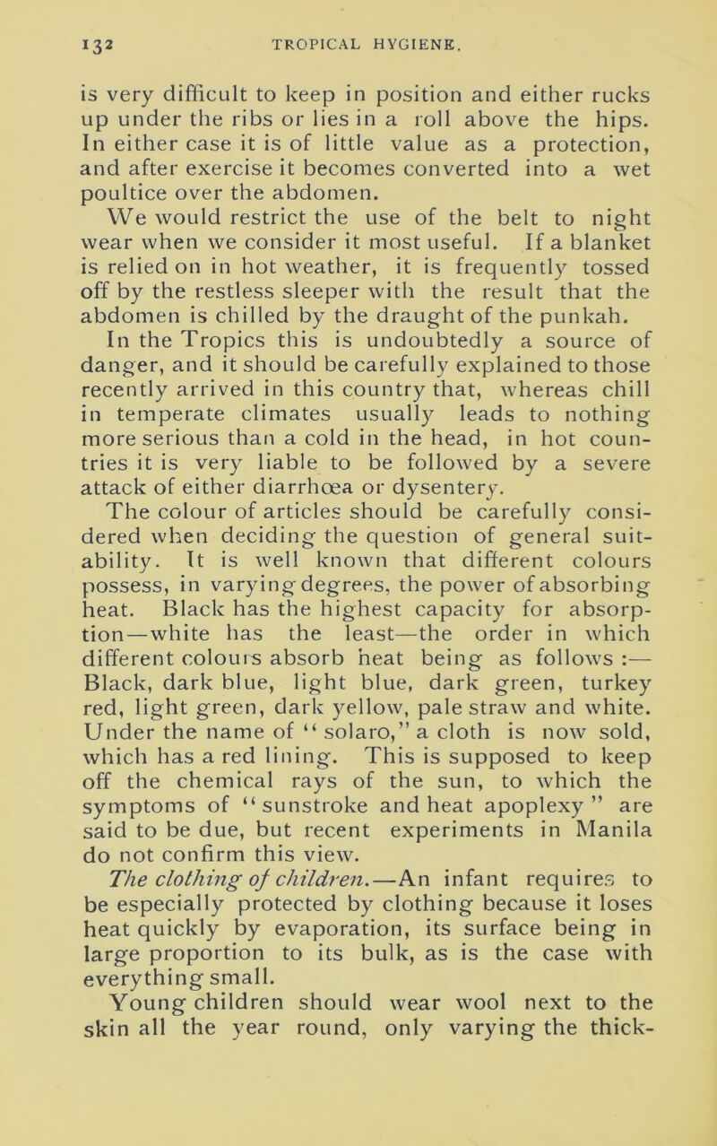 is very difficult to keep in position and either rucks up under the ribs or lies in a roll above the hips. In either case it is of little value as a protection, and after exercise it becomes converted into a wet poultice over the abdomen. We would restrict the use of the belt to night wear when we consider it most useful. If a blanket is relied on in hot weather, it is frequently tossed off by the restless sleeper with the result that the abdomen is chilled by the draught of the punkah. In the Tropics this is undoubtedly a source of danger, and it should be carefully explained to those recently arrived in this country that, whereas chill in temperate climates usually leads to nothing more serious than a cold in the head, in hot coun- tries it is very liable to be followed by a severe attack of either diarrhoea or dysentery. The colour of articles should be carefully consi- dered when deciding the question of general suit- ability. It is well known that different colours possess, in varying degrees, the power of absorbing heat. Black has the highest capacity for absorp- tion— white has the least—the order in which different colours absorb heat being as follows :— Black, dark blue, light blue, dark green, turkey red, light green, dark yellow, pale straw and white. Under the name of “ solaro,” a cloth is now sold, which has a red lining. This is supposed to keep off the chemical rays of the sun, to which the symptoms of “sunstroke and heat apoplexy” are said to be due, but recent experiments in Manila do not confirm this view. The clothing of children.—An infant requires to be especially protected by clothing because it loses heat quickly by evaporation, its surface being in large proportion to its bulk, as is the case with everything small. Young children should wear wool next to the skin all the year round, only varying the thick-