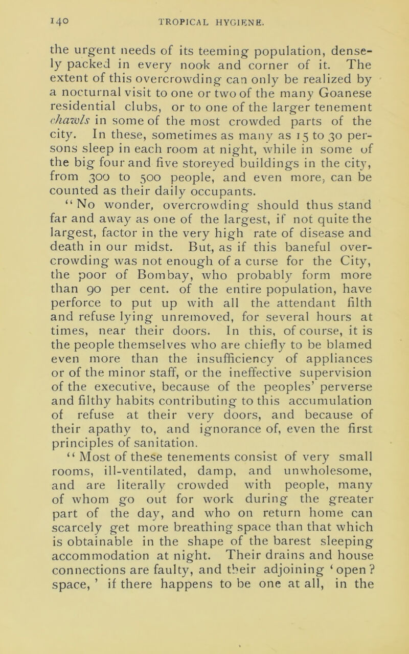 the urgent needs of its teeming population, dense- ly packed in every nook and corner of it. The extent of this overcrowding can only be realized by a nocturnal visit to one or two of the many Goanese residential clubs, or to one of the larger tenement chawls in some of the most crowded parts of the city. In these, sometimes as many as 15 to 30 per- sons sleep in each room at night, while in some of the big four and five storeyed buildings in the city, from 300 to 500 people, and even more, can be counted as their daily occupants. “ No wonder, overcrowding should thus stand far and away as one of the largest, if not quite the largest, factor in the very high rate of disease and death in our midst. But, as if this baneful over- crowding was not enough of a curse for the City, the poor of Bombay, ivho probably form more than 90 per cent, of the entire population, have perforce to put up with all the attendant filth and refuse lying unremoved, for several hours at times, near their doors. In this, of course, it is the people themselves who are chiefly to be blamed even more than the insufficiency of appliances or of the minor staff, or the ineffective supervision of the executive, because of the peoples’ perverse and filthy habits contributing to this accumulation of refuse at their very doors, and because of their apathy to, and ignorance of, even the first principles of sanitation. “ Most of these tenements consist of very small rooms, ill-ventilated, damp, and unwholesome, and are literally crowded with people, many of whom go out for work during the greater part of the day, and who on return home can scarcely get more breathing space than that which is obtainable in the shape of the barest sleeping accommodation at night. Their drains and house connections are faulty, and their adjoining ‘open? space, ’ if there happens to be one at all, in the