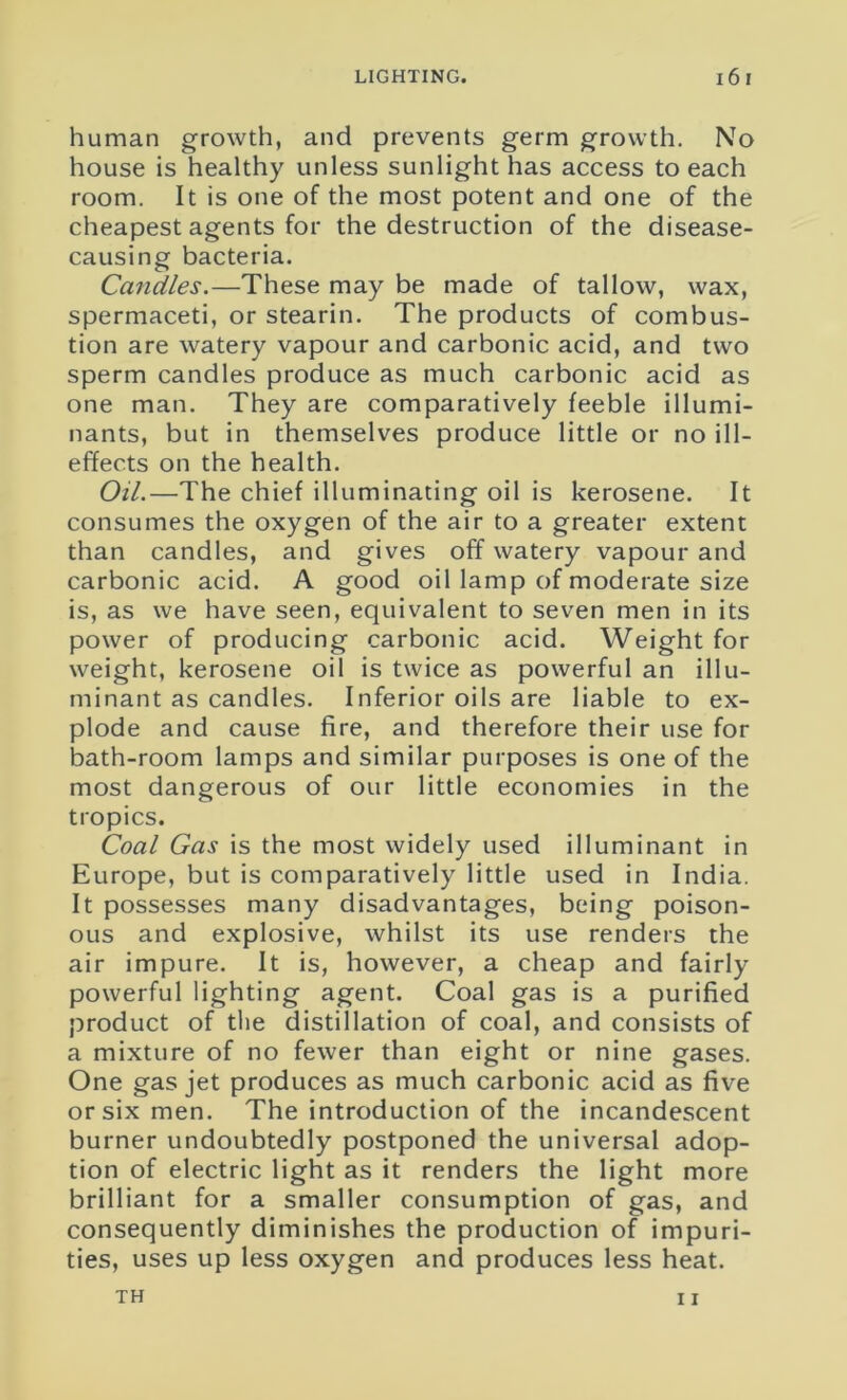 human growth, and prevents germ growth. No house is healthy unless sunlight has access to each room. It is one of the most potent and one of the cheapest agents for the destruction of the disease- causing bacteria. Candles.—These may be made of tallow, wax, spermaceti, or stearin. The products of combus- tion are watery vapour and carbonic acid, and two sperm candles produce as much carbonic acid as one man. They are comparatively feeble illumi- nants, but in themselves produce little or no ill- effects on the health. Oil.—The chief illuminating oil is kerosene. It consumes the oxygen of the air to a greater extent than candles, and gives off watery vapour and carbonic acid. A good oil lamp of moderate size is, as we have seen, equivalent to seven men in its power of producing carbonic acid. Weight for weight, kerosene oil is twice as powerful an illu- minant as candles. Inferior oils are liable to ex- plode and cause fire, and therefore their use for bath-room lamps and similar purposes is one of the most dangerous of our little economies in the tropics. Coal Gas is the most widely used illuminant in Europe, but is comparatively little used in India. It possesses many disadvantages, being poison- ous and explosive, whilst its use renders the air impure. It is, however, a cheap and fairly powerful lighting agent. Coal gas is a purified product of the distillation of coal, and consists of a mixture of no fewer than eight or nine gases. One gas jet produces as much carbonic acid as five or six men. The introduction of the incandescent burner undoubtedly postponed the universal adop- tion of electric light as it renders the light more brilliant for a smaller consumption of gas, and consequently diminishes the production of impuri- ties, uses up less oxygen and produces less heat. 11 TH