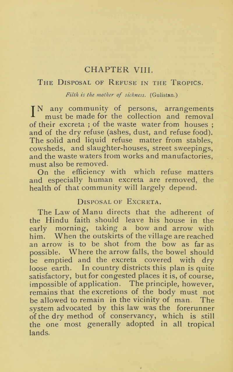 The Disposal of Refuse in the Tropics. Filth is the mother of sickness. (Gulistan.) IN any community of persons, arrangements must be made for the collection and removal of their excreta ; of the waste water from houses ; and of the dry refuse (ashes, dust, and refuse food). The solid and liquid refuse matter from stables, cowsheds, and slaughter-houses, street sweepings, and the waste waters from works and manufactories, must also be removed. On the efficiency with which refuse matters and especially human excreta are removed, the health of that community will largely depend. Disposal of Excreta. The Law of Manu directs that the adherent of the Hindu faith should leave his house in the early morning, taking a bow and arrow with him. When the outskirts of the village are reached an arrow is to be shot from the bow as far as possible. Where the arrow falls, the bowel should be emptied and the excreta covered with dry loose earth. In country districts this plan is quite satisfactory, but for congested places it is, of course, impossible of application. The principle, however, remains that the excretions of the body must not be allowed to remain in the vicinity of man. The system advocated by this law was the forerunner of the dry method of conservancy, which is still the one most generally adopted in all tropical lands.