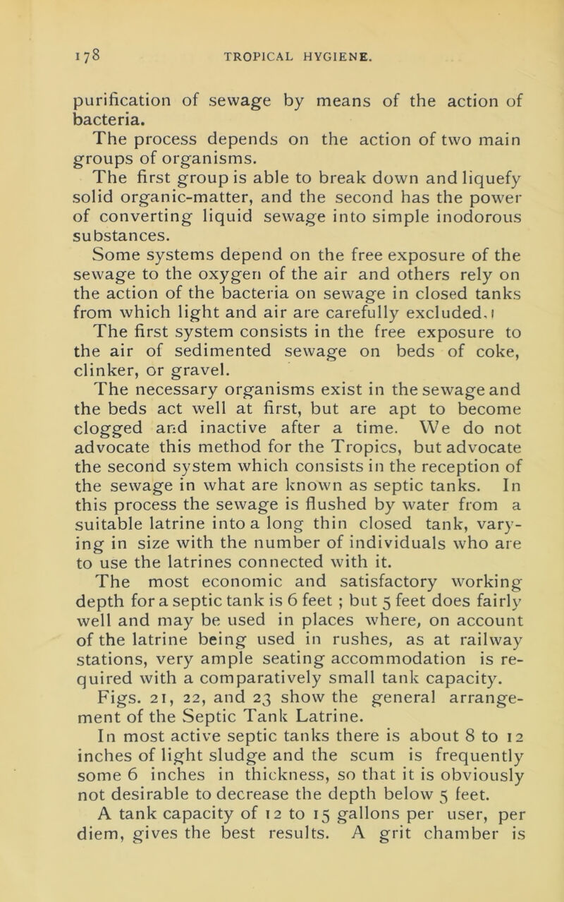 purification of sewage by means of the action of bacteria. The process depends on the action of two main groups of organisms. The first group is able to break down and liquefy solid organic-matter, and the second has the power of converting liquid sewage into simple inodorous substances. Some systems depend on the free exposure of the sewage to the oxygen of the air and others rely on the action of the bacteria on sewage in closed tanks from which light and air are carefully excluded, i The first system consists in the free exposure to the air of sedimented sewage on beds of coke, clinker, or gravel. The necessary organisms exist in the sewage and the beds act well at first, but are apt to become clogged and inactive after a time. We do not advocate this method for the Tropics, but advocate the second system which consists in the reception of the sewage in what are known as septic tanks. In this process the sewage is flushed by water from a suitable latrine into a long thin closed tank, vary- ing in size with the number of individuals who are to use the latrines connected with it. The most economic and satisfactory working depth for a septic tank is 6 feet ; but 5 feet does fairly well and may be used in places where, on account of the latrine being used in rushes, as at railway stations, very ample seating accommodation is re- quired with a comparatively small tank capacity. Figs. 21, 22, and 23 show the general arrange- ment of the vSeptic Tank Latrine. In most active septic tanks there is about 8 to 12 inches of light sludge and the scum is frequently some 6 inches in thickness, so that it is obviously not desirable to decrease the depth below 5 feet. A tank capacity of 12 to 15 gallons per user, per diem, gives the best results. A grit chamber is
