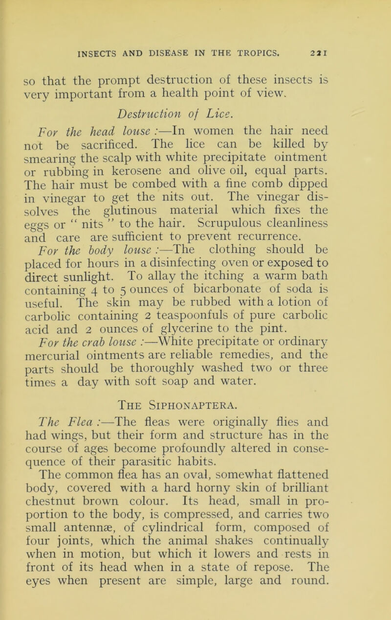 so that the prompt destruction of these insects is very important from a health point of view. Destruction of Lice. For the head louse :—In women the hair need not be sacrificed. The lice can be killed by smearing the scalp with white precipitate ointment or rubbing in kerosene and olive oil, equal parts. The hair must be combed with a fine comb dipped in vinegar to get the nits out. The vinegar dis- solves the glutinous material which fixes the eggs or “ nits ” to the hair. Scrupulous cleanliness and care are sufficient to prevent recurrence. For the body louse :■—The clothing should be placed for hours in a disinfecting oven or exposed to direct sunlight. To allay the itching a warm bath containing 4 to 5 ounces of bicarbonate of soda is useful. The skin may be rubbed with a lotion of carbolic containing 2 teaspoonfuls of pure carbolic acid and 2 ounces of glycerine to the pint. For the crab louse :—White precipitate or ordinary mercurial ointments are reliable remedies, and the parts should be thoroughly washed two or three times a day with soft soap and water. The Siphonaptera. The Flea :—The fleas were originally flies and had wings, but their form and structure has in the course of ages become profoundly altered in conse- quence of their parasitic habits. The common flea has an oval, somewhat flattened body, covered with a hard horny skin of brilliant chestnut brown colour. Its head, small in pro- portion to the body, is compressed, and carries two small antennae, of cylindrical form, composed of four joints, which the animal shakes continually when in motion, but which it lowers and rests in front of its head when in a state of repose. The eyes when present are simple, large and round.