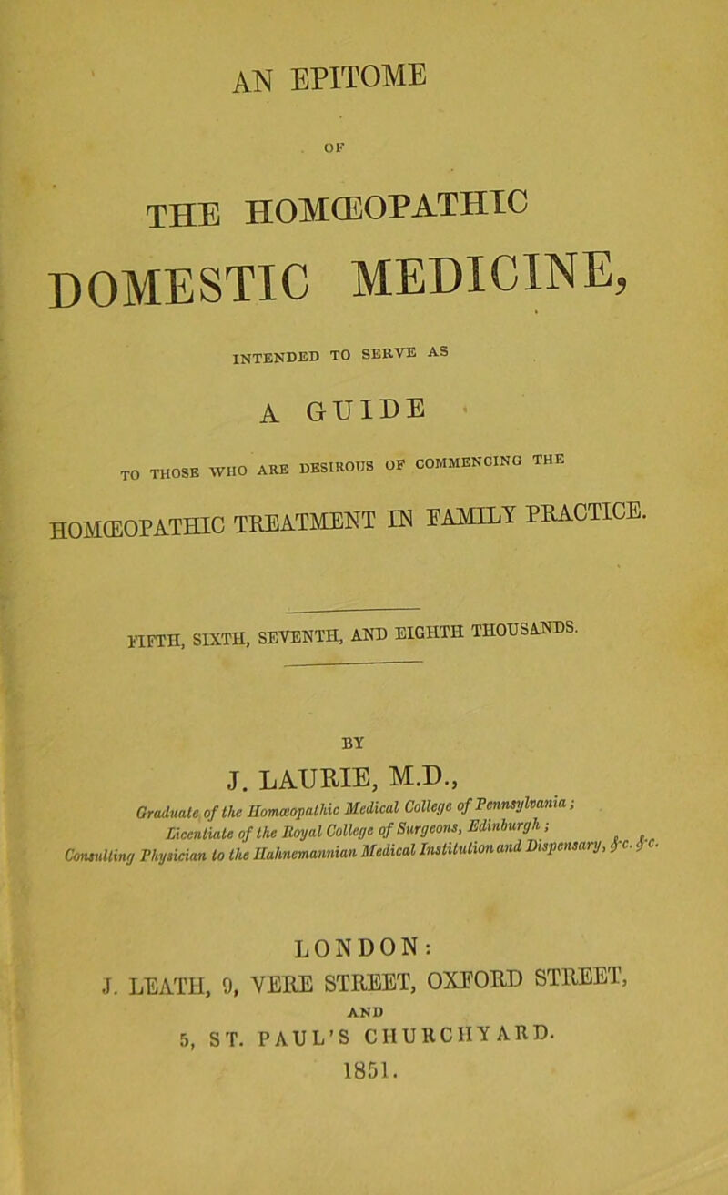 an epitome THE HOMOEOPATHIC DOMESTIC MEDICINE, intended to serve as A GUIDE TO THOSE WHO ARE DESIROUS OF COMMENCING THE HOMEOPATHIC TREATMENT IN EAMPLY PRACTICE. 11FTH, SIXTH, SEVENTH, AND EIGHTH THOUSANDS. BY J. LAURIE, M.D., Graduate, of the Homoeopathic Medical College of Pennsylvania; licentiate of the Royal College of Surgeons, Edinburgh-, Consulting Physician to the Ilahnemannian Medical Institution and Dispensary, fc. $ LONDON: J. LEATH, 9, YERE STREET, OXEORD STREET, AND 5, ST. PAUL’S CHURCHYARD. 1851.