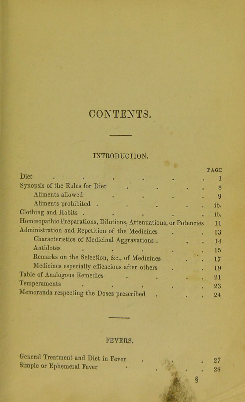 CONTENTS. INTRODUCTION. PAGE Diet . . . . . l Synopsis of the Rules for Diet . . . . 8 Aliments allowed . . . .9 Aliments prohibited . . . . . ib. Clothing and Habits . . . . . ib. Homoeopathic Preparations, Dilutions, Attenuations, or Potencies 11 Administration and Repetition of the Medicines . . 13 Characteristics of Medicinal Aggravations . . . 14 Antidotes . . . t .15 Remarks on the Selection, &e., of Medicines . ' . 17 Medicines especially efficacious after others . .19 Table of Analogous Remedies . . . . 21 Temperaments .... 23 Memoranda respecting the Doses prescribed . . . 24 FEVERS. General Treatment and Diet in Fever . , .27 Simple or Ephemeral Fever * . no