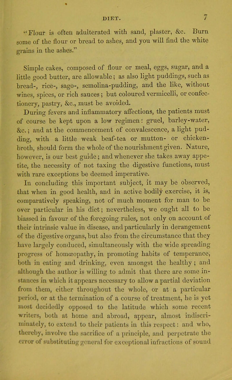 “Flour is often adulterated with sand, plaster, &c. Burn some of the Hour or bread to ashes, and you will find the white grains in the ashes.” Simple cakes, composed of flour or meal, eggs, sugar, and a little good butter, are allowable; as also light puddings, such as bread-, rice-, sago-, semolina-pudding, and the like, without wines, spices, or rich sauces; but coloured vermicelli, or confec- tionery, pastry, &c., must be avoided. During fevers and inflammatory affections, the patients must of course be kept upon a low regimen: gruel, barley-water, &c.; and at the commencement of convalescence, a light pud- ding with a little weak beaf-tea or mutton- or chicken- broth, should form the whole of the nourishment given. Nature, however, is our best guide; and whenever she takes away appe- tite, the necessity of not taxing the digestive functions, must with rare exceptions be deemed imperative. In concluding this important subject, it may be observed, that when in good health, and in active bodily exercise, it is, comparatively speaking, not of much moment for man to be over particular in his diet; nevertheless, we ought all to be biassed in favour of the foregoing rules, not only on account of their intrinsic value in disease, and particularly in derangement of the digestive organs, but also from the circumstance that they have largely conduced, simultaneously with the wide spreading- progress of homoeopathy, in promoting habits of temperance, both in eating and drinking, even amongst the healthy; and although the author is willin'! to admit that there are some in- stances in which it appears necessary to allow a partial deviation from them, either throughout the whole, or at a particular period, or at the termination of a course of treatment, he is yet most decidedly opposed to the latitude which some recent writers, both at home and abroad, appear, almost indiscri- minately, to extend to their patients in this respect: and who, thereby, involve the sacrifice of a principle, and perpetrate the error of substituting general for exceptional infractions of sound