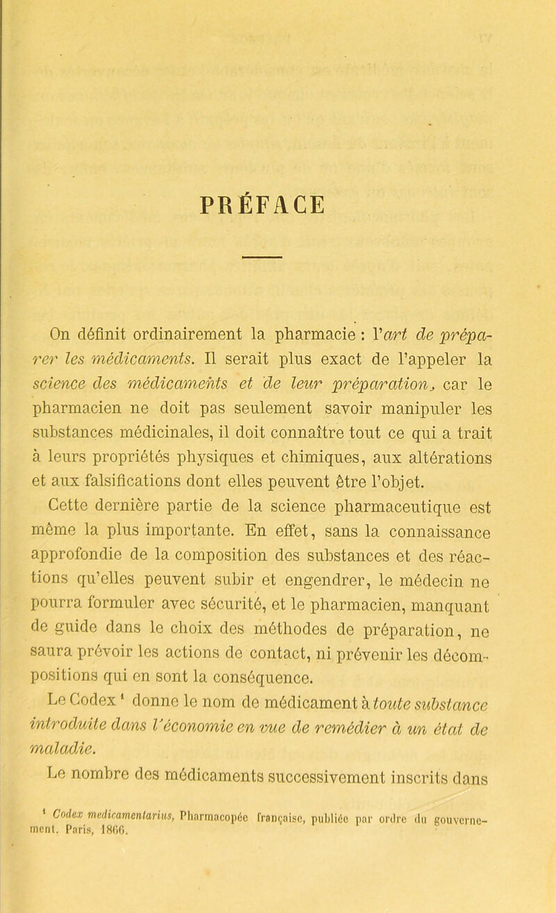 PBÉFACE On définit ordinairement la pharmacie : Vart de prépa- rer les médicaments. Il serait plus exact de l’appeler la science des médicaments et de leur préparation^ car le pharmacien ne doit pas seulement savoir manipuler les substances médicinales, il doit connaître tout ce qui a trait à leurs propriétés physiques et chimiques, aux altérations et aux falsifications dont elles peuvent être l’objet. Cette dernière partie de la science pharmaceutique est même la plus importante. En effet, sans la connaissance approfondie de la composition des substances et des réac- tions qu’elles peuvent subir et engendrer, le médecin ne pourra formuler avec sécurité, et le pharmacien, manquant de guide dans le choix des méthodes de préparation, ne saura prévoir les actions de contact, ni prévenir les décom- positions qui en sont la conséquence. Le Codex ‘ donne le nom de médicament à toute substance introduite dans Véconomie en mie de remédier à un état de maladie. Le nombre des médicaments successivement inscrits dans Codex mediramentarius, Pliarmacopéc française, publiée par ordre du gouverne- ment. Paris, ISOC.