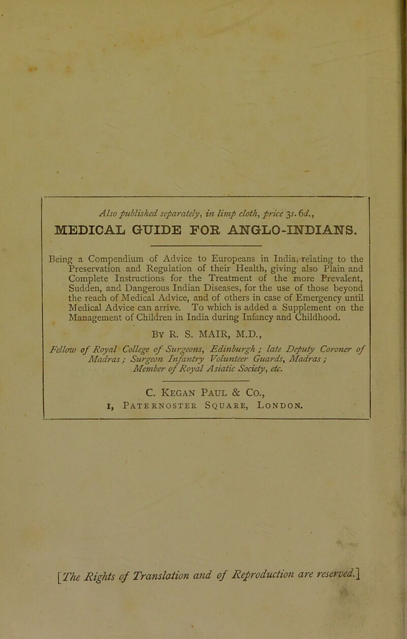 MEDICAL GUIDE FOR ANGLO-INDIAN'S. Being a Compendium of Advice to Europeans in India, relating to the Preservation and Regulation of their Health, giving also Plain and Complete Instructions for the Treatment of the more Prevalent, Sudden, and Dangerous Indian Diseases, for the use of those beyond the reach of Medical Advice, and of others in case of Emergency until Medical Advice can arrive. To which is added a Supplement on the Management of Children in India during Infancy and Childhood. By R. S. MAIR, M.D., Fellow of Royal College of Surgeons, Edinburgh ; late Deputy Coroner of Madras; Surgeon Infantry Volunteer Guards, Madras; Member of Royal Asiatic Society, etc. C. Kegan Paul & Co., 1, Paternoster Square, London. [The Rights of Translation and of Reproduction are reserved.]