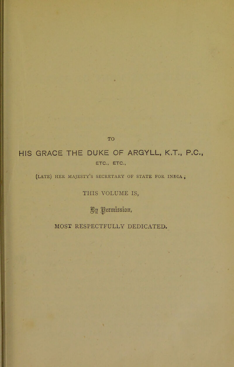 TO H!S GRACE THE DUKE OF ARGYLL, K.T., P.C., ETC., ETC., (late) her majesty’s secretary OF STATE FOR INDIA , THIS VOLUME IS, emission, MOST RESPECTFULLY DEDICATED,
