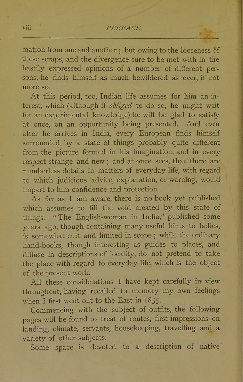 mation from one and another ; but owing to the looseness 6f these scraps, and the divergence sure to be met with in the hastily expressed opinions of a number of different per- sons, he finds himself as much bewildered as ever, if not more so. At this period, too, Indian life assumes for him an in- terest, which (although if obliged to do so, he might wait for an experimental knowledge) he will be glad to satisfy at once, on an opportunity being presented. And even after he arrives in India, every European finds himself surrounded by a state of things probably quite different from the picture formed in his imagination, and in every respect strange and new ; and at once sees, that there are numberless details in matters of everyday life, with regard to which judicious advice, explanation, or warning, would impart to him confidence and protection. As far as I am aware, there is no book yet published which assumes to fill the void created by this state of things. “The English-woman in India,” published some years ago, though containing many useful hints to ladies, is somewhat curt and limited in scope ; while the ordinary hand-books, though interesting as guides to places, and diffuse in descriptions of locality, do not pretend to take the place with regard to everyday life, which is the object of the present work. All these considerations I have kept carefully in view throughout, having recalled to memory my own feelings when I first went out to the East in 1855. Commencing with the subject of outfits, the following pages will be found to treat of routes, first impressions on landing, climate, servants, housekeeping, travelling and a variety of other subjects. Some space is devoted to a description of native