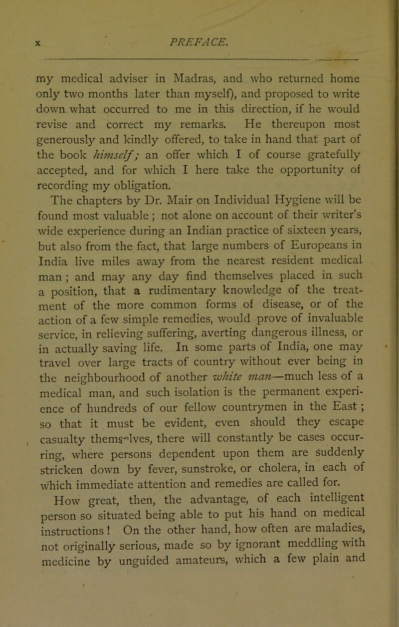 my medical adviser in Madras, and who returned home only two months later than myself), and proposed to write down what occurred to me in this direction, if he would revise and correct my remarks. He thereupon most generously and kindly offered, to take in hand that part of the book himself; an offer which I of course gratefully accepted, and for which I here take the opportunity of recording my obligation. The chapters by Dr. Mair on Individual Hygiene will be found most valuable ; not alone on account of their writer’s wide experience during an Indian practice of sixteen years, but also from the fact, that large numbers of Europeans in India live miles away from the nearest resident medical man ; and may any day find themselves placed in such a position, that a rudimentary knowledge of the treat- ment of the more common forms of disease, or of the action of a few simple remedies, would prove of invaluable service, in relieving suffering, averting dangerous illness, or in actually saving life. In some parts of India, one may travel over large tracts of country without ever being in the neighbourhood of another white man—much less of a medical man, and such isolation is the permanent experi- ence of hundreds of our fellow countrymen in the East; so that it must be evident, even should they escape casualty themselves, there will constantly be cases occur- ring, where persons dependent upon them are suddenly stricken down by fever, sunstroke, or cholera, in each of which immediate attention and remedies are called for. How great, then, the advantage, of each intelligent person so situated being able to put his hand on medical instructions ! On the other hand, how often are maladies, not originally serious, made so by ignorant meddling with medicine by unguided amateurs, which a few plain and