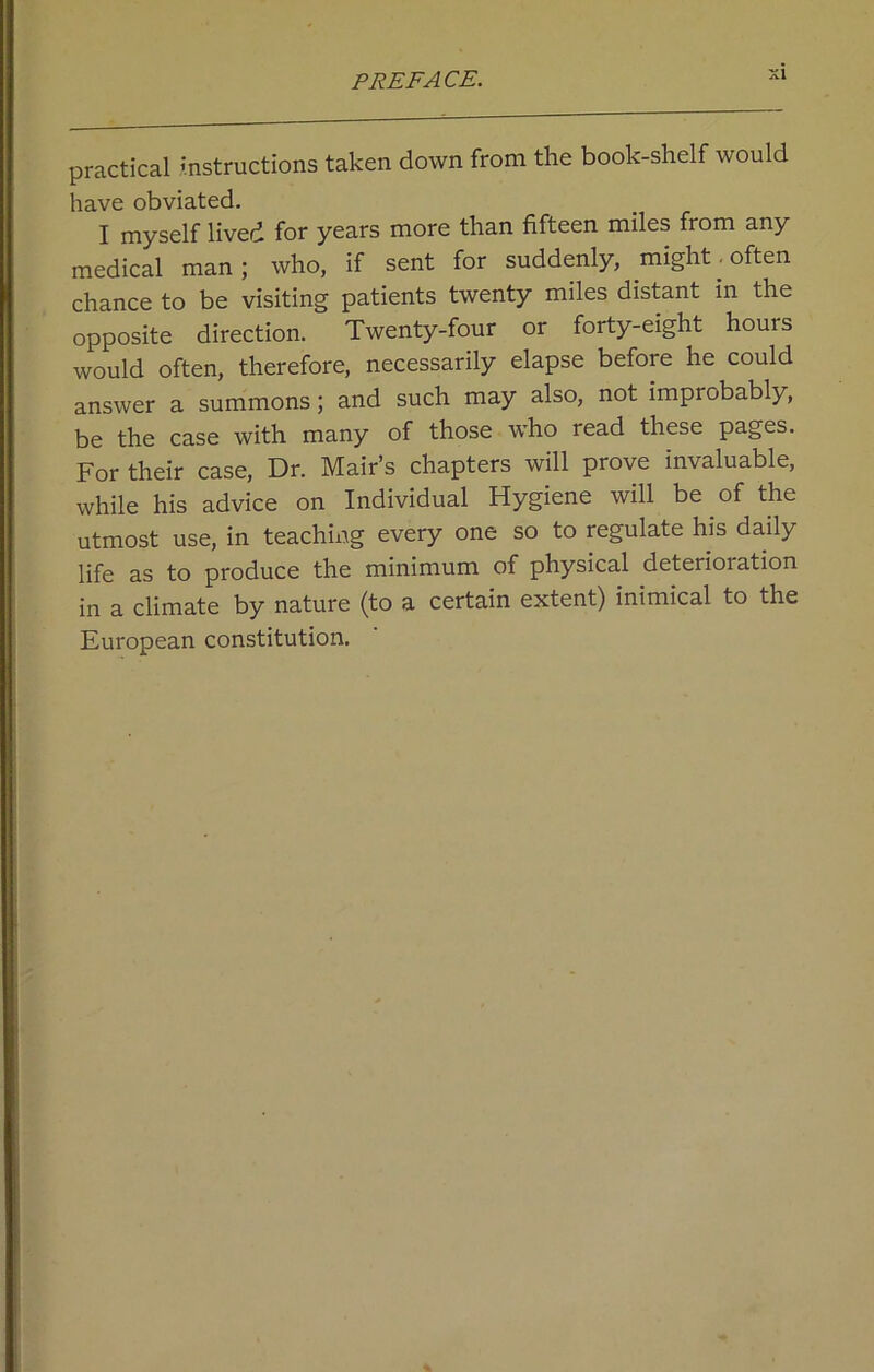 practical instructions taken down from the book-shelf would have obviated. I myself lived for years more than fifteen miles from any medical man; who, if sent for suddenly, might, often chance to be visiting patients twenty miles distant in the opposite direction. Twenty-four or forty-eight houis would often, therefore, necessarily elapse before he could answer a summons; and such may also, not improbably, be the case with many of those who read these pages. For their case, Dr. Mair’s chapters will prove invaluable, while his advice on Individual Hygiene will be of the utmost use, in teaching every one so to regulate his daily life as to produce the minimum of physical deterioration in a climate by nature (to a certain extent) inimical to the European constitution.