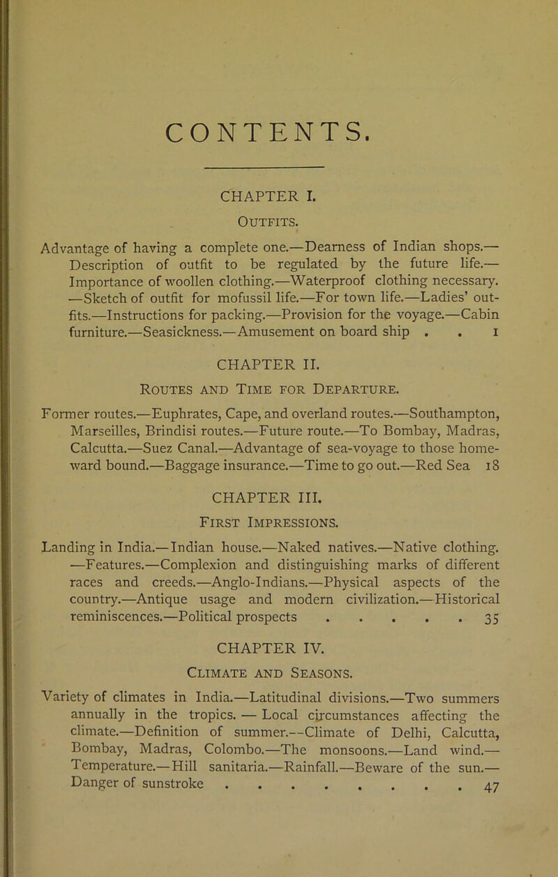 CONTENTS. CHAPTER I. Outfits. Advantage of having a complete one.—Dearness of Indian shops.— Description of outfit to be regulated by the future life.— Importance of woollen clothing.—Waterproof clothing necessary. —Sketch of outfit for mofussil life.—For town life.—Ladies’out- fits.—Instructions for packing.—Provision for the voyage.—Cabin furniture.—Seasickness.—Amusement on board ship . . i CHAPTER II. Routes and Time for Departure. Former routes.—Euphrates, Cape, and overland routes.—Southampton, Marseilles, Brindisi routes.—Future route.—To Bombay, Madras, Calcutta.—Suez Canal.—Advantage of sea-voyage to those home- ward bound.—Baggage insurance.—Time to go out.—Red Sea 18 CHAPTER III. First Impressions. Landing in India.— Indian house.—Naked natives.—Native clothing. —Features.—Complexion and distinguishing marks of different races and creeds.—Anglo-Indians.—Physical aspects of the country.—Antique usage and modern civilization.—Historical reminiscences.—Political prospects 35 CHAPTER IV. Climate and Seasons. Variety of climates in India.—Latitudinal divisions.—Two summers annually in the tropics. — Local circumstances affecting the climate.—Definition of summer.—Climate of Delhi, Calcutta, Bombay, Madras, Colombo.—The monsoons.—Land wind.— Temperature.—Hill sanitaria.—Rainfall.—Beware of the sun.— Danger of sunstroke 47