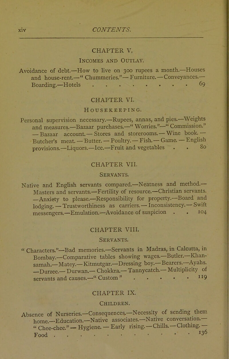 CHAPTER V. Incomes and Outlay. Avoidance of debt.—How to live on 300 rupees a month.—Houses and house-rent.—“ Chummeries.”—Furniture. — Conveyances.— Boarding.—Hotels . 69 CHAPTER VI. Housekeeping. Personal supervision necessary.—Rupees, annas, and pies.—Weights and measures.—Bazaar purchases.—“ Worries.”—“ Commission.” — Bazaar account.— Stores and storerooms. — Wine book.— Butcher’s meat. — Butter. — Poultry.— Fish.— Game. — English provisions.—Liquors.—Ice.—Fruit and vegetables . . 80 CHAPTER VII. Servants. Native and English servants compared.—Neatness and method.— Masters and servants.—Fertility of resource.—Christian servants. —Anxiety to please.—Responsibility for property.—Board and lodging.—Trustworthiness as carriers.— Inconsistency. — Swift messengers.—Emulation.—Avoidance of suspicion . . 104 CHAPTER VIII. Servants. “ Characters.”—Bad memories.—Servants in Madras, in Calcutta, in Bombay.—Comparative tables showing wages.—Butler.—Khan- samah.—Matey.— Kitmutgar.—Dressing boy.—Bearers. Ayahs. —Durzee.— Durwan.— Chokkra.— Tannycatch.— Multiplicity of servants and causes.—“ Custom ” “9 CHAPTER IX. Children. Absence of Nurseries.—Consequences.—Necessity of sending them home.—Education.—Native associates.—Native conversation.— “ Chee-chee ” — Hygiene. — Early rising. — Chills. — Clothing. Food x36