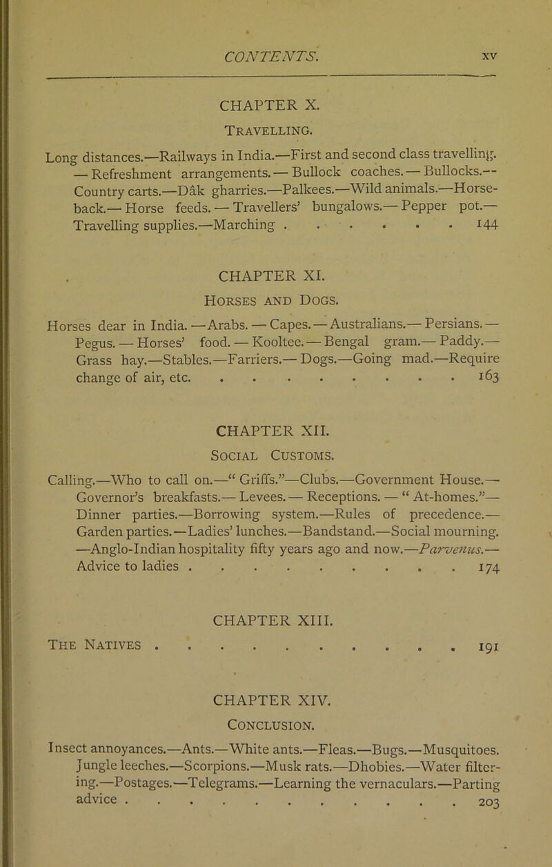 CHAPTER X. Travelling. Long distances.—Railways in India.—First and second class travelling. — Refreshment arrangements. — Bullock coaches. — Bullocks.— Country carts.—Dak gharries.—Palkees.—Wild animals. Horse- back.—Horse feeds. — Travellers’ bungalows.—Pepper pot.— Travelling supplies.—Marching ...... *44 CHAPTER XI. Horses and Dogs. Horses dear in India.—Arabs. — Capes. —Australians.— Persians.— Pegus. — Horses’ food. — Kooltee. — Bengal gram.— Paddy.— Grass hay.—Stables.—Farriers.—Dogs.—Going mad.—Require change of air, etc. . 163 CHAPTER XII. Social Customs. Calling.—Who to call on.—“ Griffs.”—Clubs.—Government House.— Governor’s breakfasts.— Levees. — Receptions. — “ At-homes.”— Dinner parties.—Borrowing system.—Rules of precedence.— Garden parties.—Ladies’ lunches.—Bandstand.—Social mourning. —Anglo-Indian hospitality fifty years ago and now.—Parvenus.— Advice to ladies 174 CHAPTER XIII. The Natives 191 CHAPTER XIV. Conclusion. Insect annoyances.—Ants.—White ants.—Fleas.—Bugs.—Musquitoes. jungle leeches.—Scorpions.—Musk rats.—Dhobies.—Water filter- ing.—Postages.—Telegrams.—Learning the vernaculars.—Parting advice 20^?