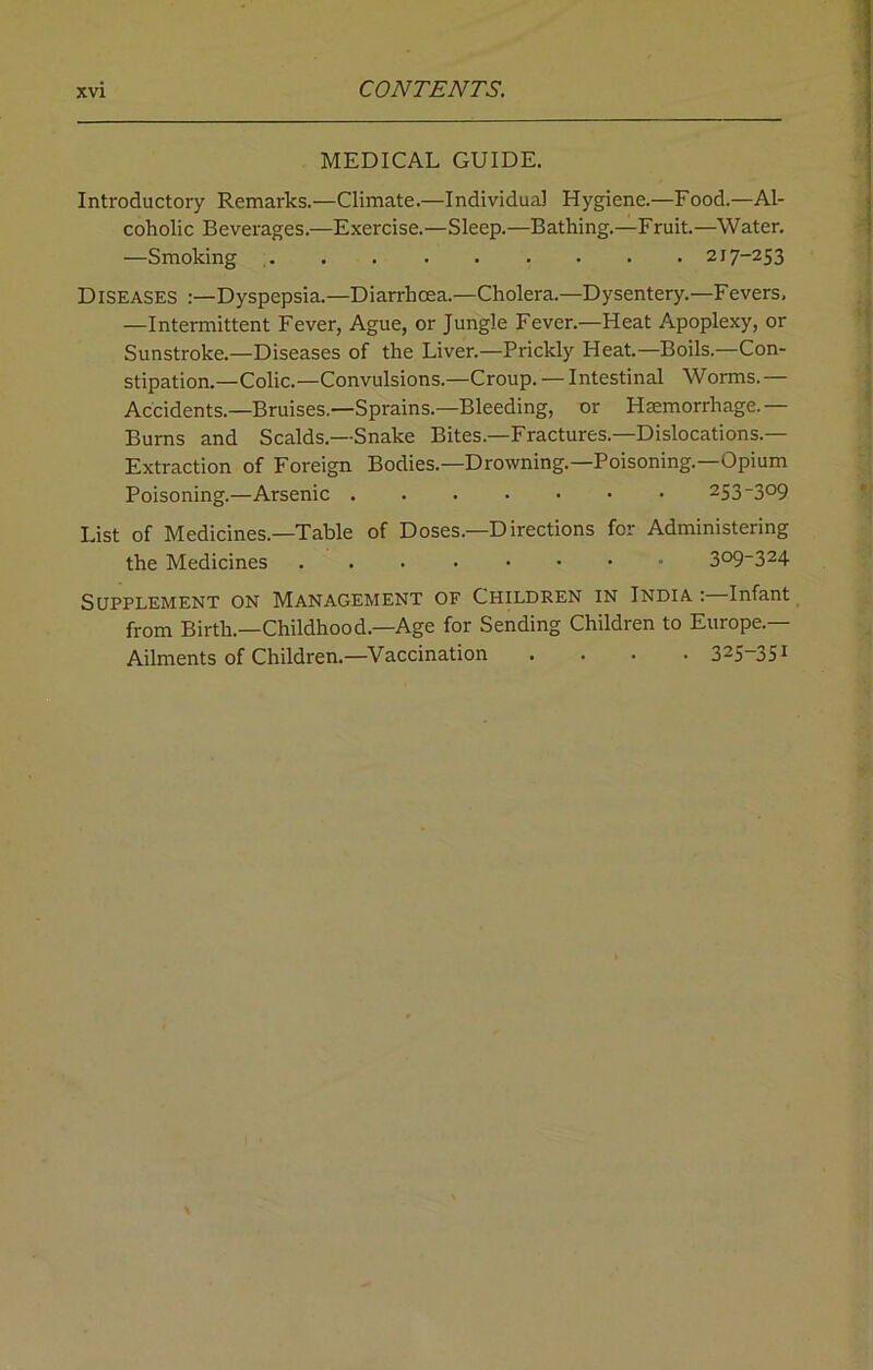 MEDICAL GUIDE. Introductory Remarks.—Climate.—Individual Hygiene.—Food.—Al- coholic Beverages.—Exercise.—Sleep.—Bathing.—Fruit.—Water. —Smoking 217-253 Diseases :—Dyspepsia.—Diarrhoea.—Cholera.—Dysentery.—Fevers, —Intermittent Fever, Ague, or Jungle Fever.—Heat Apoplexy, or Sunstroke.—Diseases of the Liver.—Prickly Heat.—Boils.—Con- stipation.—Colic.—Convulsions.—Croup. — Intestinal Worms. — Accidents.—Bruises.—Sprains.—Bleeding, or Haemorrhage.— Burns and Scalds.—Snake Bites.—Fractures.—Dislocations.— Extraction of Foreign Bodies.—Drowning.—Poisoning.—Opium Poisoning.—Arsenic 253-3°9 List of Medicines.—Table of Doses.—Directions for Administering the Medicines 3°9~324 Supplement on Management of Children in India : Infant from Birth.—Childhood.—Age for Sending Children to Europe.— Ailments of Children.—Vaccination .... 325-351