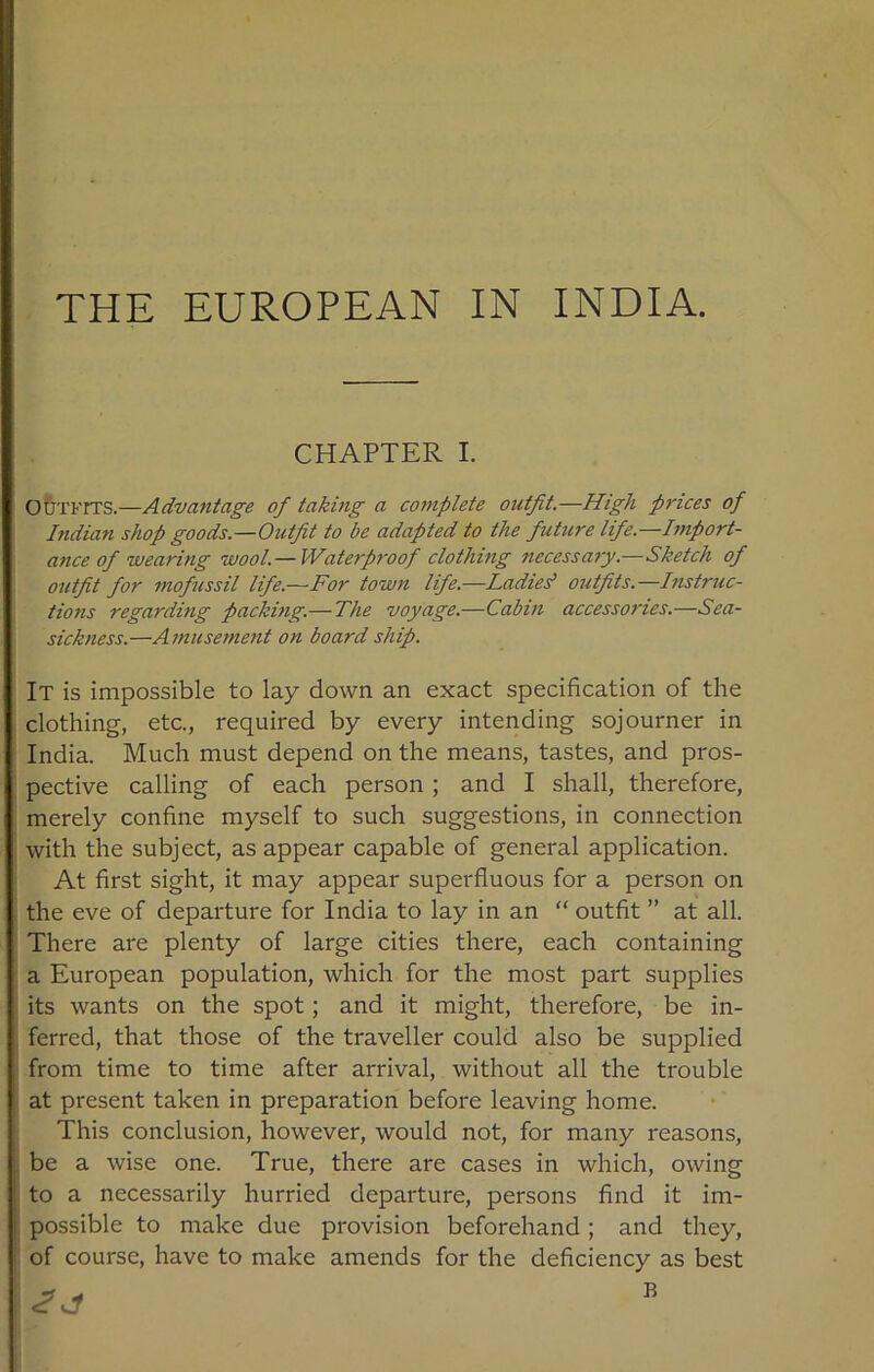 THE EUROPEAN IN INDIA. CHAPTER I. Outfits.—Advantage of taking a complete outfit.—High prices of Indian shop goods—Outfit to be adapted to the future life—Import- ance of wearing wool.— Waterproof clothing necessary.—Sketch of outfit for mofussil life.—For town life.—Ladies’ outfits.—Instruc- tions regarding packing.— The voyage.—Cabin accessories.—Sea- sickness.—Amusement on board ship. It is impossible to lay down an exact specification of the clothing, etc., required by every intending sojourner in India. Much must depend on the means, tastes, and pros- pective calling of each person ; and I shall, therefore, merely confine myself to such suggestions, in connection with the subject, as appear capable of general application. At first sight, it may appear superfluous for a person on the eve of departure for India to lay in an “ outfit ” at all. There are plenty of large cities there, each containing a European population, which for the most part supplies its wants on the spot; and it might, therefore, be in- ferred, that those of the traveller could also be supplied from time to time after arrival, without all the trouble at present taken in preparation before leaving home. This conclusion, however, would not, for many reasons, be a wise one. True, there are cases in which, owing to a necessarily hurried departure, persons find it im- possible to make due provision beforehand; and they, of course, have to make amends for the deficiency as best