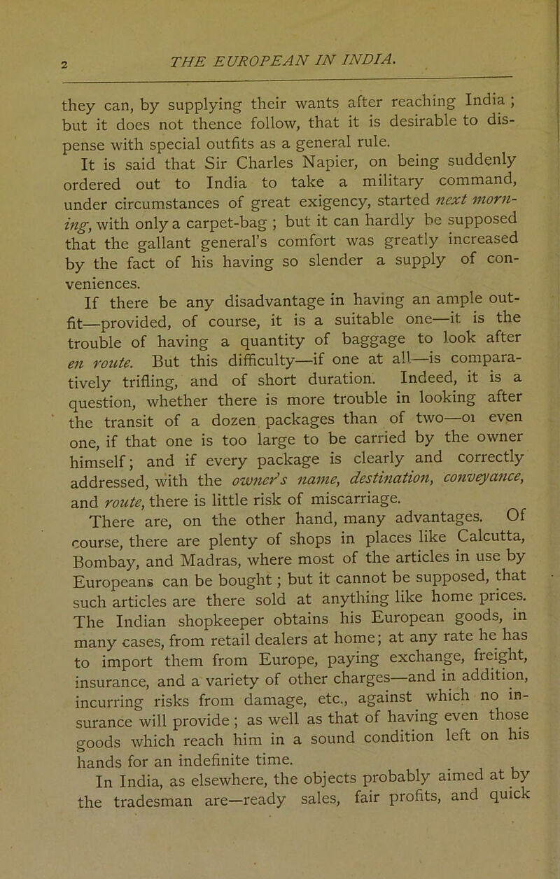 they can, by supplying their wants after reaching India , but it does not thence follow, that it is desirable to dis- pense with special outfits as a general rule. It is said that Sir Charles Napier, on being suddenly ordered out to India to take a military command, under circumstances of great exigency, started next morn- ing, with only a carpet-bag ; but it can hardly be supposed that the gallant general’s comfort was greatly increased by the fact of his having so slender a supply of con- veniences. If there be any disadvantage in having an ample out- fit—provided, of course, it is a suitable one—it is the trouble of having a quantity of baggage to look after en route. But this difficulty—if one at all—is compara- tively trifling, and of short duration. Indeed, it is a question, whether there is more trouble in looking after the transit of a dozen packages than of two—01 even one, if that one is too large to be carried by the owner himself; and if every package is clearly and correctly addressed, with the owner's name, destination, conveyance, and route, there is little risk of miscarriage. There are, on the other hand, many advantages. Of course, there are plenty of shops in places like Calcutta, Bombay, and Madras, where most of the articles in use by Europeans can be bought; but it cannot be supposed, that such articles are there sold at anything like home prices. The Indian shopkeeper obtains his European goods, in many cases, from retail dealers at home; at any rate he has to import them from Europe, paying exchange, freight, insurance, and a variety of other charges—and in addition, incurring risks from damage, etc., against which no in- surance will provide ; as well as that of having even those goods which reach him in a sound condition left on his hands for an indefinite time. In India, as elsewhere, the objects probably aimed at by the tradesman are—ready sales, fair profits, and quick