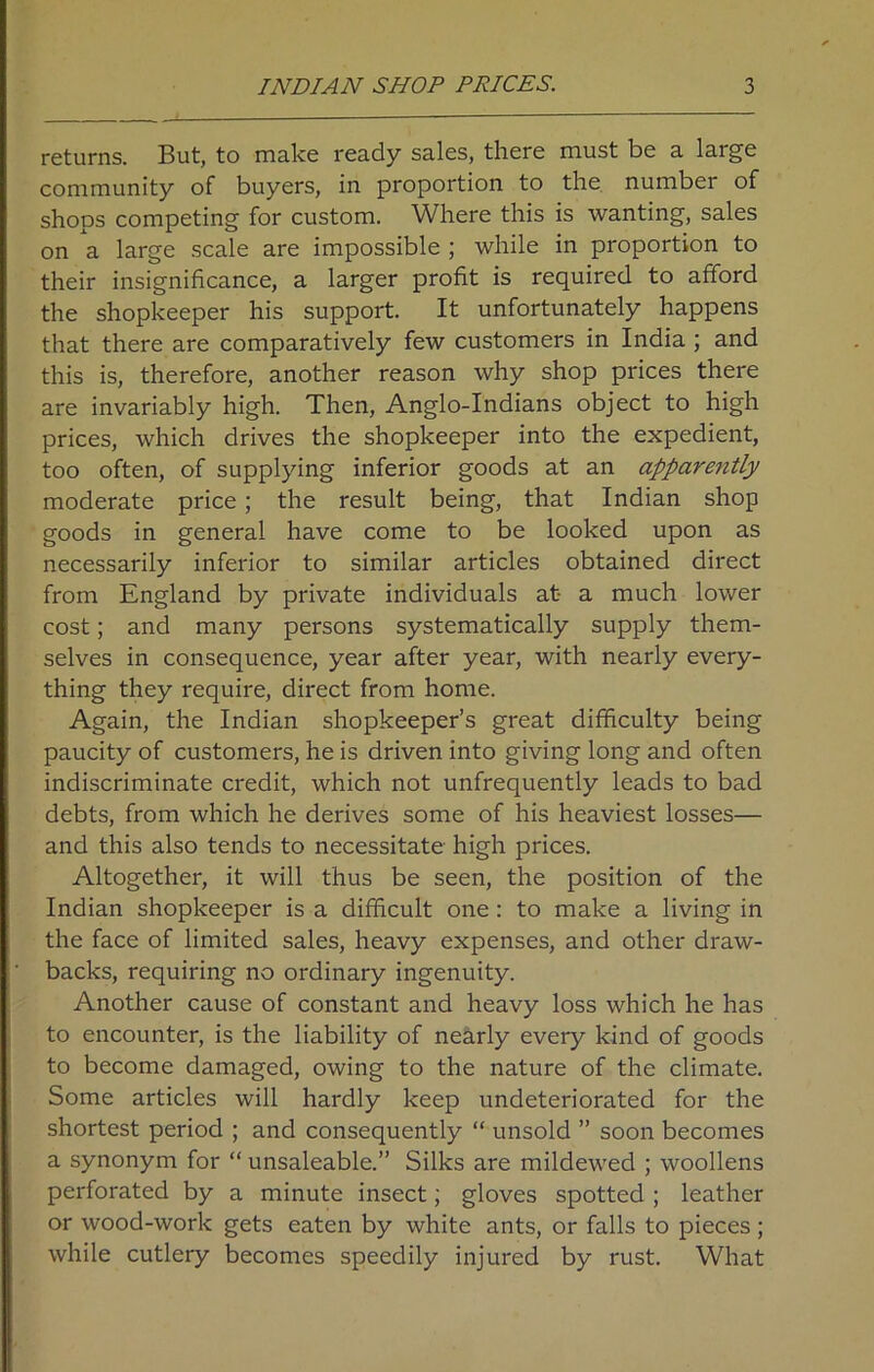 returns. But, to make ready sales, there must be a large community of buyers, in proportion to the number of shops competing for custom. Where this is wanting, sales on a large scale are impossible ; while in proportion to their insignificance, a larger profit is required to afford the shopkeeper his support. It unfortunately happens that there are comparatively few customers in India ; and this is, therefore, another reason why shop prices there are invariably high. Then, Anglo-Indians object to high prices, which drives the shopkeeper into the expedient, too often, of supplying inferior goods at an apparently moderate price; the result being, that Indian shop goods in general have come to be looked upon as necessarily inferior to similar articles obtained direct from England by private individuals at a much lower cost; and many persons systematically supply them- selves in consequence, year after year, with nearly every- thing they require, direct from home. Again, the Indian shopkeeper’s great difficulty being paucity of customers, he is driven into giving long and often indiscriminate credit, which not unfrequently leads to bad debts, from which he derives some of his heaviest losses— and this also tends to necessitate high prices. Altogether, it will thus be seen, the position of the Indian shopkeeper is a difficult one: to make a living in the face of limited sales, heavy expenses, and other draw- backs, requiring no ordinary ingenuity. Another cause of constant and heavy loss which he has to encounter, is the liability of nearly every kind of goods to become damaged, owing to the nature of the climate. Some articles will hardly keep undeteriorated for the shortest period ; and consequently “ unsold ” soon becomes a synonym for “ unsaleable.” Silks are mildewed ; woollens perforated by a minute insect; gloves spotted ; leather or wood-work gets eaten by white ants, or falls to pieces ; while cutlery becomes speedily injured by rust. What