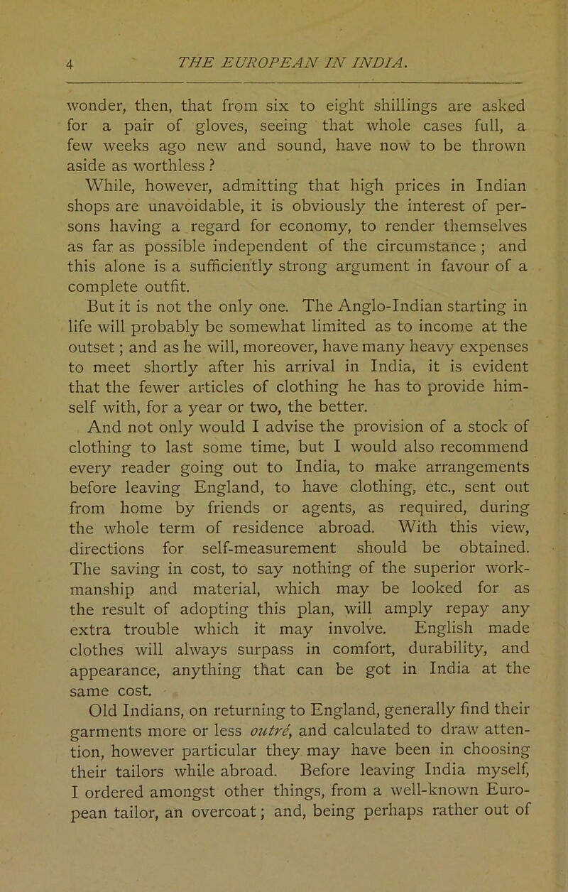 wonder, then, that from six to eight shillings are asked for a pair of gloves, seeing that whole cases full, a few weeks ago new and sound, have now to be thrown aside as worthless ? While, however, admitting that high prices in Indian shops are unavoidable, it is obviously the interest of per- sons having a regard for economy, to render themselves as far as possible independent of the circumstance ; and this alone is a sufficiently strong argument in favour of a complete outfit. But it is not the only one. The Anglo-Indian starting in life will probably be somewhat limited as to income at the outset; and as he will, moreover, have many heavy expenses to meet shortly after his arrival in India, it is evident that the fewer articles of clothing he has to provide him- self with, for a year or two, the better. And not only would I advise the provision of a stock of clothing to last some time, but I would also recommend every reader going out to India, to make arrangements before leaving England, to have clothing, etc., sent out from home by friends or agents, as required, during the whole term of residence abroad. With this view, directions for self-measurement should be obtained. The saving in cost, to say nothing of the superior work- manship and material, which may be looked for as the result of adopting this plan, will amply repay any extra trouble which it may involve. English made clothes will always surpass in comfort, durability, and appearance, anything that can be got in India at the same cost. Old Indians, on returning to England, generally find their garments more or less outre, and calculated to draw atten- tion, however particular they may have been in choosing their tailors while abroad. Before leaving India myself, I ordered amongst other things, from a well-known Euro- pean tailor, an overcoat; and, being perhaps rather out of