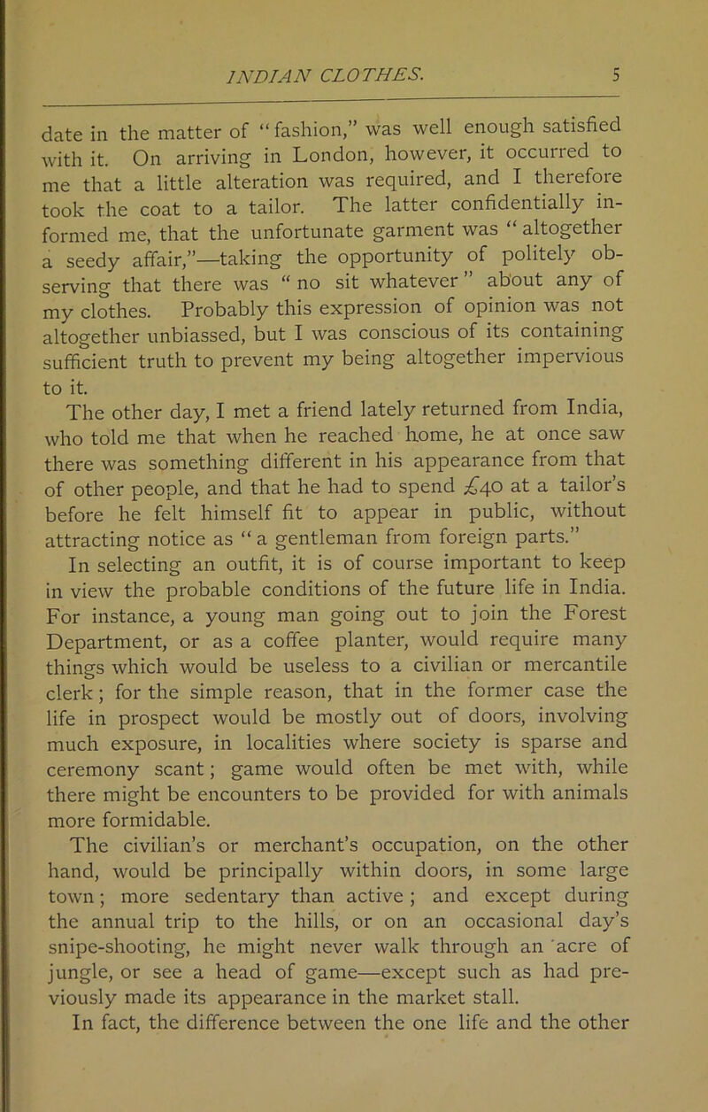 INDIAN CLOTHES. b date in the matter of “fashion,” was well enough satisfied with it. On arriving in London, however, it occuried to me that a little alteration was required, and I therefore took the coat to a tailor. The latter confidentially in- formed me, that the unfortunate garment was altogethei a seedy affair,”—taking the opportunity of politely ob- serving that there was “ no sit whatever ” about any of my clothes. Probably this expression of opinion was not altogether unbiassed, but I was conscious of its containing sufficient truth to prevent my being altogether impervious to it. The other day, I met a friend lately returned from India, who told me that when he reached home, he at once saw there was something different in his appearance from that of other people, and that he had to spend £40 at a tailor’s before he felt himself fit to appear in public, without attracting notice as “ a gentleman from foreign parts.” In selecting an outfit, it is of course important to keep in view the probable conditions of the future life in India. For instance, a young man going out to join the Forest Department, or as a coffee planter, would require many things which would be useless to a civilian or mercantile clerk; for the simple reason, that in the former case the life in prospect would be mostly out of doors, involving much exposure, in localities where society is sparse and ceremony scant; game would often be met with, while there might be encounters to be provided for with animals more formidable. The civilian’s or merchant’s occupation, on the other hand, would be principally within doors, in some large town; more sedentary than active; and except during the annual trip to the hills, or on an occasional day’s snipe-shooting, he might never walk through an acre of jungle, or see a head of game—except such as had pre- viously made its appearance in the market stall. In fact, the difference between the one life and the other