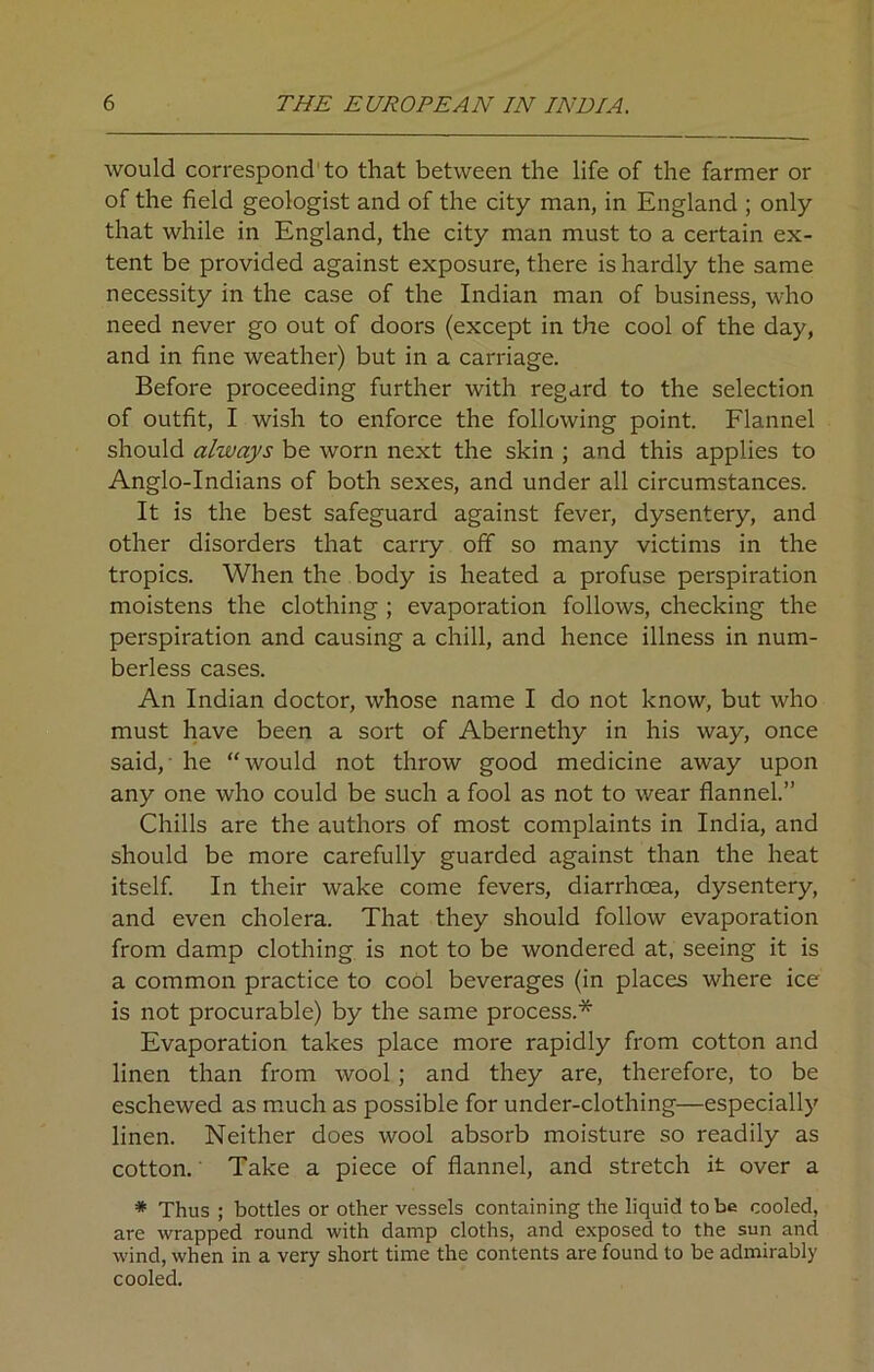 would correspond to that between the life of the farmer or of the field geologist and of the city man, in England ; only that while in England, the city man must to a certain ex- tent be provided against exposure, there is hardly the same necessity in the case of the Indian man of business, who need never go out of doors (except in the cool of the day, and in fine weather) but in a carriage. Before proceeding further with regard to the selection of outfit, I wish to enforce the following point. Flannel should always be worn next the skin ; and this applies to Anglo-Indians of both sexes, and under all circumstances. It is the best safeguard against fever, dysentery, and other disorders that carry off so many victims in the tropics. When the body is heated a profuse perspiration moistens the clothing ; evaporation follows, checking the perspiration and causing a chill, and hence illness in num- berless cases. An Indian doctor, whose name I do not know, but who must have been a sort of Abernethy in his way, once said, he “would not throw good medicine away upon any one who could be such a fool as not to wear flannel.” Chills are the authors of most complaints in India, and should be more carefully guarded against than the heat itself. In their wake come fevers, diarrhoea, dysentery, and even cholera. That they should follow evaporation from damp clothing is not to be wondered at, seeing it is a common practice to cool beverages (in places where ice is not procurable) by the same process.* Evaporation takes place more rapidly from cotton and linen than from wool ; and they are, therefore, to be eschewed as much as possible for under-clothing—especially linen. Neither does wool absorb moisture so readily as cotton. Take a piece of flannel, and stretch it over a * Thus ; bottles or other vessels containing the liquid to be cooled, are wrapped round with damp cloths, and exposed to the sun and wind, when in a very short time the contents are found to be admirably cooled.