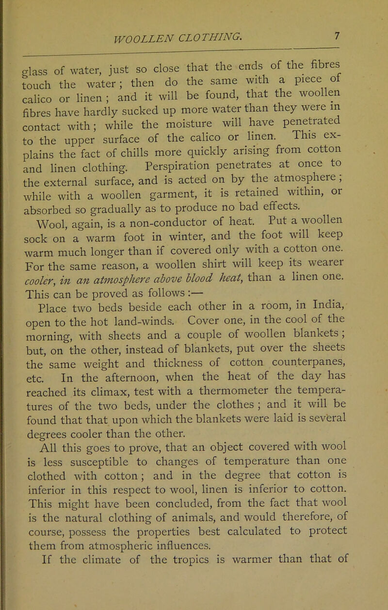 WOOLLEN CLOTHING. class of water, just so close that the ends of the fibres touch the water; then do the same with a piece o calico or linen ; and it will be found, that the woollen fibres have hardly sucked up more water than they were in contact with; while the moisture will have peneti ated to the upper surface of the calico or linen. This ex- plains the fact of chills more quickly arising from cotton and linen clothing. Perspiration penetrates at once to the external surface, and is acted on by the atmosphere , while with a woollen garment, it is retained within, or absorbed so gradually as to produce no bad effects. Wool, again, is a non-conductor of heat. Put a woollen sock on a warm foot in winter, and the foot will keep warm much longer than if covered only with a cotton one. For the same reason, a woollen shirt will keep its wearer cooler, in an atmosphere above blood heat, than a linen one. This can be proved as follows :— Place two beds beside each other in a room, in India, open to the hot land-winds. Cover one, in the cool of the morning, with sheets and a couple of woollen blankets , but, on the other, instead of blankets, put over the sheets the same weight and thickness of cotton counterpanes, etc. In the afternoon, when the heat of the day has reached its climax, test with a thermometer the tempera- tures of the two beds, under the clothes ; and it will be found that that upon which the blankets were laid is several degrees cooler than the other. All this goes to prove, that an object covered with wool is less susceptible to changes of temperature than one clothed with cotton; and in the degree that cotton is inferior in this respect to wool, linen is inferior to cotton. This might have been concluded, from the fact that wool is the natural clothing of animals, and would therefore, of course, possess the properties best calculated to protect them from atmospheric influences. If the climate of the tropics is warmer than that of