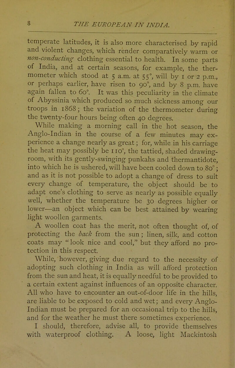 temperate latitudes, it is also more characterised by rapid and violent changes, which render comparatively warm or non-conducting clothing essential to health. In some parts of India, and at certain seasons, for example, the ther- mometer which stood at 5 a.m. at 550, will by 1 or 2 p.m., or perhaps earlier, have risen to 90°, and by 8 p.m. have again fallen to 6o°. It was this peculiarity in the climate Abyssinia which produced so much sickness among our troops in 1868 ; the variation of the thermometer during the twenty-four hours being often 40 degrees. While making a morning call in the hot season, the Anglo-Indian in the course of a few minutes may ex- perience a change nearly as great; for, while in his carriage the heat may possibly be no°, the tattied, shaded drawing- room, with its gently-swinging punkahs and thermantidote, into which he is ushered, will have been cooled down to 8o°; and as it is not possible to adopt a change of dress to suit every change of temperature, the object should be to adapt one’s clothing to serve as nearly as possible equally well, whether the temperature be 30 degrees higher or lower—an object which can be best attained by wearing light woollen garments. A woollen coat has the merit, not often thought of, of protecting the back from the sun ; linen, silk, and cotton coats may “ look nice and cool,” but they afford no pro- tection in this respect. While, however, giving due regard to the necessity of adopting such clothing in India as will afford protection from the sun and heat, it is equally needful to be provided to a certain extent against influences of an opposite character. All who have to encounter an out-of-door life in the hills, are liable to be exposed to cold and wet; and every Anglo- Indian must be prepared for an occasional trip to the hills, and for the weather he must there sometimes experience. I should, therefore, advise all, to provide themselves with waterproof clothing. A loose, light Mackintosh