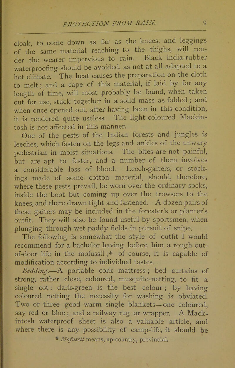 cloak, to come down as far as the knees, and leggings of the same material reaching to the thighs, will ren- der the wearer impervious to rain. Black india-rubber waterproofing should be avoided, as not at all adapted to a hot climate. The heat causes the preparation on the cloth to melt; and a cape of this material, if laid by for any length of time, will most probably be found, when taken out for use, stuck together in a solid mass as folded ; and when once opened out, after having been in this condition, it is rendered quite useless. The light-coloured Mackin- tosh is not affected in this manner. One of the pests of the Indian forests and jungles is leeches, which fasten on the legs and ankles of the unwary pedestrian in moist situations. The bites are not painful, but are apt to fester, and a number of them involves a considerable loss of blood. Leech-gaiters, or stock- ings made of some cotton material, should, therefore, where these pests prevail, be worn over the ordinary socks, inside the boot but coming up over the trowsers to the knees, and there drawn tight and fastened. A dozen pairs of these gaiters may be included in the forester’s or planter’s outfit. They will also be found useful by sportsmen, when plunging through wet paddy fields in pursuit of snipe. The following is somewhat the style of outfit I would recommend for a bachelor having before him a rough out- of-door life in the mofussil;* of course, it is capable of modification according to individual tastes. Bedding.—A portable cork mattress; bed curtains of strong, rather close, coloured, musquito-netting, to fit a single cot: dark-green is the best colour; by having coloured netting the necessity for washing is obviated. Two or three good warm single blankets—one coloured, say red or blue ; and a railway rug or wrapper. A Mack- intosh waterproof sheet is also a valuable article, and where there is any possibility of camp-life, it should be * Mofussil means, up-country, provincial.