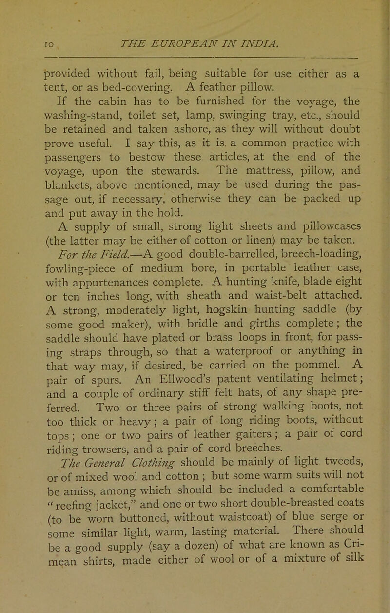 provided without fail, being suitable for use either as a tent, or as bed-covering. A feather pillow. If the cabin has to be furnished for the voyage, the washing-stand, toilet set, lamp, swinging tray, etc., should be retained and taken ashore, as they will without doubt prove useful. I say this, as it is. a common practice with passengers to bestow these articles, at the end of the voyage, upon the stewards. The mattress, pillow, and blankets, above mentioned, may be used during the pas- sage out, if necessary, otherwise they can be packed up and put away in the hold. A supply of small, strong light sheets and pillowcases (the latter may be either of cotton or linen) may be taken. For the Field.—A good double-barrelled, breech-loading, fowling-piece of medium bore, in portable leather case, with appurtenances complete. A hunting knife, blade eight or ten inches long, with sheath and waist-belt attached. A strong, moderately light, hogskin hunting saddle (by some good maker), with bridle and girths complete; the saddle should have plated or brass loops in front, for pass- ing straps through, so that a waterproof or anything in that way may, if desired, be carried on the pommel. A pair of spurs. An Ellwood’s patent ventilating helmet; and a couple of ordinary stiff felt hats, of any shape pre- ferred. Two or three pairs of strong walking boots, not too thick or heavy; a pair of long riding boots, without tops ; one or two pairs of leather gaiters; a pair of cord riding trowsers, and a pair of cord breeches. The General Clothing should be mainly of light tweeds, or of mixed wool and cotton ; but some warm suits will not be amiss, among which should be included a comfortable “ reefing jacket,” and one or two short double-breasted coats (to be worn buttoned, without waistcoat) of blue serge or some similar light, warm, lasting material. There should be a good supply (say a dozen) of what are known as Cri- mean shirts, made either of wool or of a mixture of silk