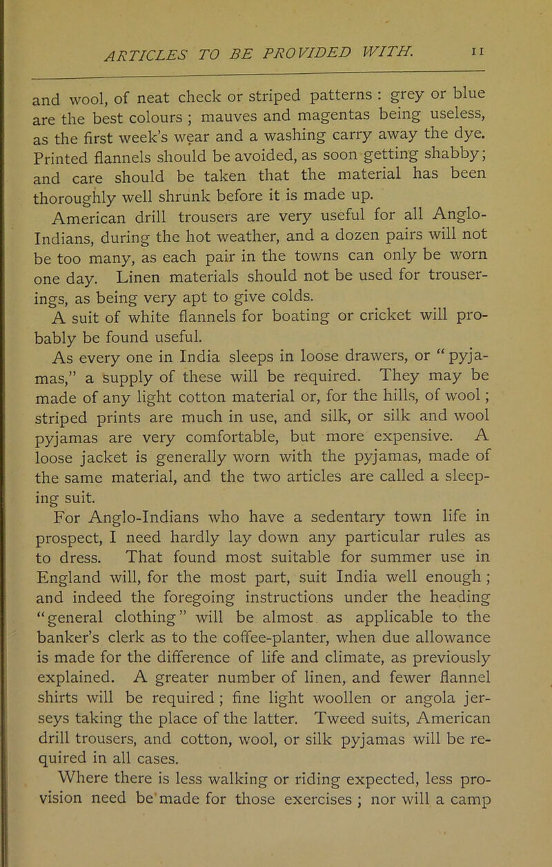 ARTICLES TO BE PROVIDED WITH. and wool, of neat check or striped patterns : grey or blue are the best colours ; mauves and magentas being useless, as the first week’s wear and a washing carry away the dye. Printed flannels should be avoided, as soon getting shabby; and care should be taken that the material has been thoroughly well shrunk before it is made up. American drill trousers are very useful for all Anglo- Indians, during the hot weather, and a dozen pairs will not be too many, as each pair in the towns can only be worn one day. Linen materials should not be used for trouser- ings, as being very apt to give colds. A suit of white flannels for boating or cricket will pro- bably be found useful. As every one in India sleeps in loose drawers, or “pyja- mas,” a supply of these will be required. They may be made of any light cotton material or, for the hills, of wool; striped prints are much in use, and silk, or silk and wool pyjamas are very comfortable, but more expensive. A loose jacket is generally worn with the pyjamas, made of the same material, and the two articles are called a sleep- ing suit. For Anglo-Indians who have a sedentary town life in prospect, I need hardly lay down any particular rules as to dress. That found most suitable for summer use in England will, for the most part, suit India well enough ; and indeed the foregoing instructions under the heading “general clothing” will be almost as applicable to the banker’s clerk as to the coffee-planter, when due allowance is made for the difference of life and climate, as previously explained. A greater number of linen, and fewer flannel shirts will be required ; fine light woollen or angola jer- seys taking the place of the latter. Tweed suits, American drill trousers, and cotton, wool, or silk pyjamas will be re- quired in all cases. Where there is less walking or riding expected, less pro- vision need be'made for those exercises ; nor will a camp