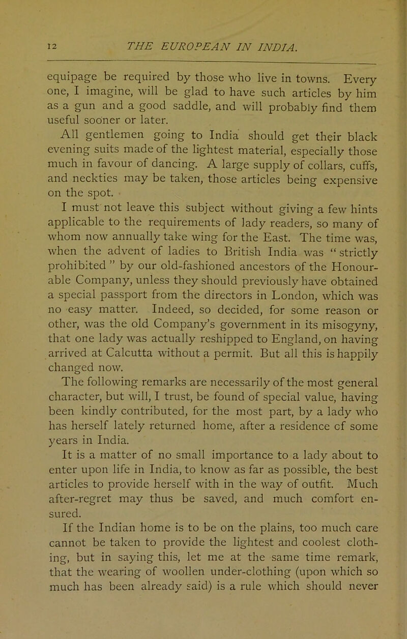 equipage be required by those who live in towns. Every one, I imagine, will be glad to have such articles by him as a gun and a good saddle, and will probably find them useful sooner or later. All gentlemen going to India should get their black evening suits made of the lightest material, especially those much in favour of dancing. A large supply of collars, cuffs, and neckties may be taken, those articles being expensive on the spot. I must not leave this subject without giving a few hints applicable to the requirements of lady readers, so many of whom now annually take wing for the East. The time was, when the advent of ladies to British India was “ strictly prohibited ” by our old-fashioned ancestors of the Honour- able Company, unless they should previously have obtained a special passport from the directors in London, which was no easy matter. Indeed, so decided, for some reason 01- other, was the old Company’s government in its misogyny, that one lady was actually reshipped to England, on having arrived at Calcutta without a permit. But all this is happily changed now. The following remarks are necessarily of the most general character, but will, I trust, be found of special value, having been kindly contributed, for the most part, by a lady who has herself lately returned home, after a residence cf some years in India. It is a matter of no small importance to a lady about to enter upon life in India, to know as far as possible, the best articles to provide herself with in the way of outfit. Much after-regret may thus be saved, and much comfort en- sured. If the Indian home is to be on the plains, too much care cannot be taken to provide the lightest and coolest cloth- ing, but in saying this, let me at the same time remark, that the wearing of woollen under-clothing (upon which so much has been already said) is a rule which should never
