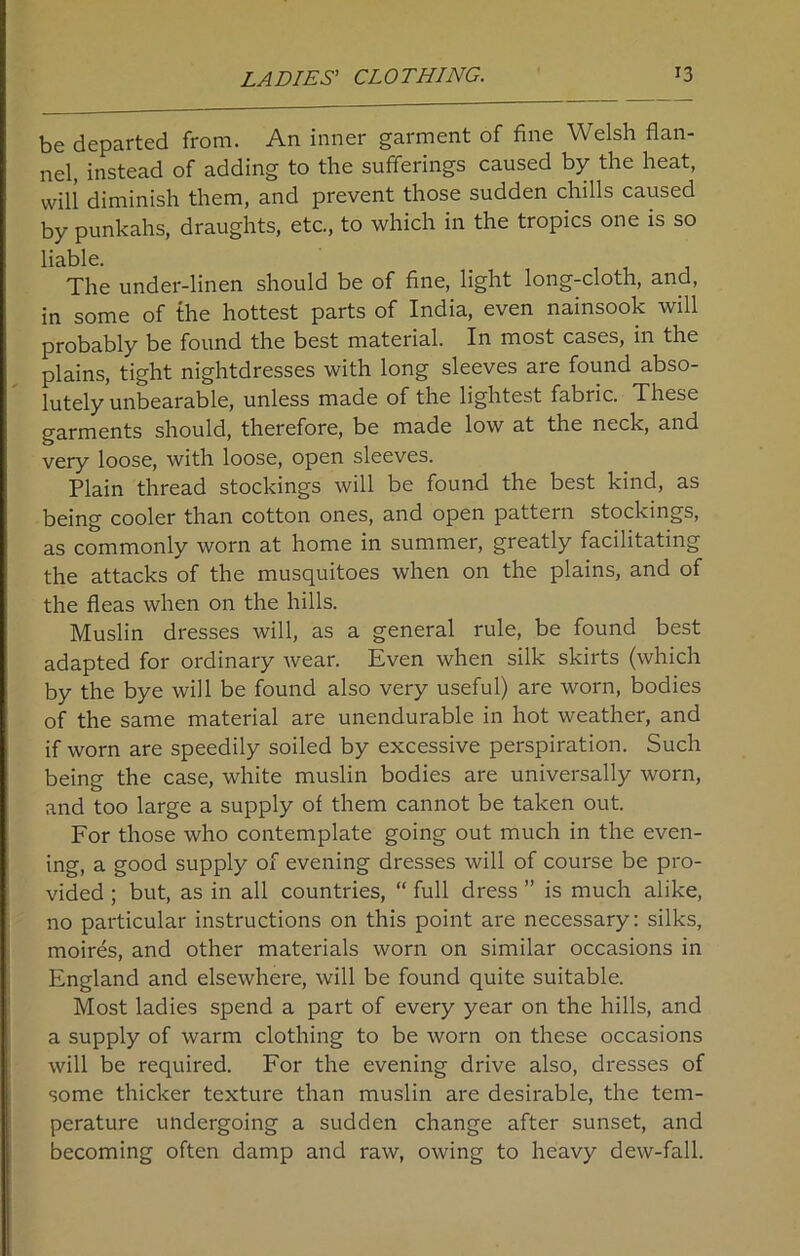 be departed from. An inner garment of fine Welsh flan- nel, instead of adding to the sufferings caused by the heat, will diminish them, and prevent those sudden chills caused by punkahs, draughts, etc, to which in the tropics one is so liable. The under-linen should be of fine, light long-cloth, and, in some of the hottest parts of India, even nainsook will probably be found the best material. In most cases, in the plains, tight nightdresses with long sleeves are found abso- lutely unbearable, unless made of the lightest fabric. These garments should, therefore, be made low at the neck, and very loose, with loose, open sleeves. Plain thread stockings will be found the best kind, as being cooler than cotton ones, and open pattern stockings, as commonly worn at home in summer, greatly facilitating the attacks of the musquitoes when on the plains, and of the fleas when on the hills. Muslin dresses will, as a general rule, be found best adapted for ordinary wear. Even when silk skirts (which by the bye will be found also very useful) are worn, bodies of the same material are unendurable in hot weather, and if worn are speedily soiled by excessive perspiration. Such being the case, white muslin bodies are universally worn, and too large a supply of them cannot be taken out. For those who contemplate going out much in the even- ing, a good supply of evening dresses will of course be pro- vided ; but, as in all countries, “ full dress ” is much alike, no particular instructions on this point are necessary: silks, moires, and other materials worn on similar occasions in England and elsewhere, will be found quite suitable. Most ladies spend a part of every year on the hills, and a supply of warm clothing to be worn on these occasions will be required. For the evening drive also, dresses of some thicker texture than muslin are desirable, the tem- perature undergoing a sudden change after sunset, and becoming often damp and raw, owing to heavy dew-fall.