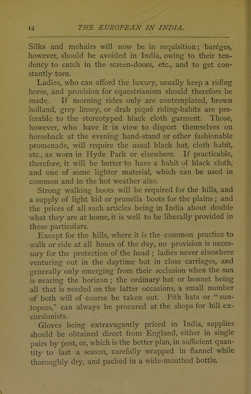 Silks and mohairs will now be in requisition; bareges, however, should be avoided in India, owing to their ten- dency to catch in the screen-doors, etc., and to get con- stantly torn. Ladies, who can afford the luxury, usually keep a riding horse, and provision for equestrianism should therefore be made. If morning rides only are contemplated, brown holland, grey linsey, or drab piqu6 riding-habits are pre- ferable to the stereotyped black cloth garment. Those, however, who have it in view to disport themselves on horseback at the evening band-stand or other fashionable promenade, will require the usual black hat, cloth habit, etc., as worn in Hyde Park or elsewhere. If practicable, therefore, it will be better to have a habit of black cloth, and one of some lighter material, which can be used in common and in the hot weather also. Strong walking boots will be required for the hills, and a supply of light kid or prunella boots for the plains ; and the prices of all such articles being in India about double what they are at home, it is well to be liberally provided in these particulars. Except for the hills, where it is the common practice to walk or ride at all hours of the day, no provision is neces- sary for the protection of the head ; ladies never elsewhere venturing out in the daytime but in close carriages, and generally only emerging from their seclusion when the sun is nearing the horizon ; the ordinary hat or bonnet being all that is needed on the latter occasions, a small number of both will of course be taken out. Pith hats or “ sun- topees,” can always be procured at the shops for hill ex- cursionists. Gloves being extravagantly priced in India, supplies should be obtained direct from England, either in single pairs by post, or, which is the better plan, in sufficient quan- tity to last a season, carefully wrapped in flannel while thoroughly dry, and packed in a wide-mouthed bottle.