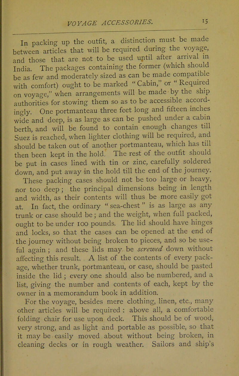 VOYAGE ACCESSORIES. In packing up the outfit, a distinction must be made between articles that will be required during the voyage, and those that are not to be used uptil after arrival in India. The packages containing the former (which should be as few and moderately sized as can be made compatible with comfort) ought to be marked “ Cabin,” or “ Required on voyage,” when arrangements will be made by the ship authorities for stowing them so as to be accessible accord- ingly. One portmanteau three feet long and fifteen inches wide and deep, is as large as can be pushed under a cabin berth, and will be found to contain enough changes till Suez is reached, when lighter clothing will be required, and should be taken out of another portmanteau, which has till then been kept in the hold. The rest of the outfit should be put in cases lined with tin or zinc, carefully soldered down, and put away in the hold till the end of the journey. These packing cases should not be too large or heavy, nor too deep ; the principal dimensions being in length and width, as their contents will thus be more easily got at. In fact, the ordinary “ sea-chest ” is as large as any trunk or case should be; and the weight, when full packed, ought to be under 100 pounds. The lid should have hinges and locks, so that the cases can be opened at the end of the journey without being broken to pieces, and so be use- ful again ; and these lids may be screwed down without affecting this result. A list of the contents of every pack- age, whether trunk, portmanteau, or case, should be pasted inside the lid ; every one should also be numbered, and a list, giving the number and contents of each, kept by the owner in a memorandum book in addition. For the voyage, besides mere clothing, linen, etc., many other articles will be required : above all, a comfortable folding chair for use upon deck. This should be of wood, very strong, and as light and portable as possible, so that it may be easily moved about without being broken, in cleaning decks or in rough weather. Sailors and ship’s
