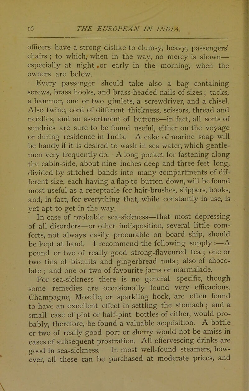 officers have a strong dislike to clumsy, heavy, passengers’ chairs ; to which, when in the way, no mercy is shown— especially at night .or early in the morning, when the owners are below. Every passenger should take also a bag containing screws, brass hooks, and brass-headed nails of sizes; tacks, a hammer, one or two gimlets, a screwdriver, and a chisel. Also twine, cord of different thickness, scissors, thread and needles, and an assortment of buttons—in fact, all sorts of sundries are sure to be found useful, either on the voyage or during residence in India. A cake of marine soap will be handy if it is desired to wash in sea water, which gentle- men very frequently do. A long pocket for fastening along the cabin-side, about nine inches deep and three feet long, divided by stitched bands into many compartments of dif- ferent size, each having a flap to button down, will be found most useful as a receptacle for hair-brushes, slippers, books, and, in fact, for everything that, while constantly in use, is yet apt to get in the way. In case of probable sea-sickness—that most depressing of all disorders—or other indisposition, several little com- forts, not always easily procurable on board ship, should be kept at hand. I recommend the following supply :—A pound or two of really good strong-flavoured tea ; one or two tins of biscuits and gingerbread nuts; also of choco- late ; and one or two of favourite jams or marmalade. For sea-sickness there is no general specific, though some remedies are occasionally found very efficacious. Champagne, Moselle, or sparkling hock, are often found to have an excellent effect in settling the stomach ; and a small case of pint or half-pint bottles of either, would pro- bably, therefore, be found a valuable acquisition. A bottle or two of really good port or sherry would not be amiss in cases of subsequent prostration. All effervescing drinks are good in sea-sickness. In most well-found steamers, how- ever, all these can be purchased at moderate prices, and