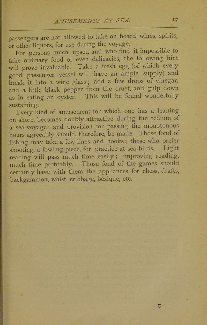 passengers are not allowed to take on boaid wines, spiiits, or other liquors, for use during the voyage. For persons much upset, and who find it impossible to take ordinary food or even delicacies, the following hint will prove invaluable. Take a fresh egg (of which every good passenger vessel will have an ample supply) and break it into a wine glass ; add a few drops of vinegar, and a little black pepper from the cruet, and gulp down as in eating an oyster. This will be found wonderfully sustaining. Every kind of amusement for which one has a leaning on shore, becomes doubly attractive during the tedium of a sea-voyage; and provision for passing the monotonous hours agreeably should, therefore, be made. Those fond of fishing may take a few lines and hooks ; those who prefer shooting, a fowling-piece, for practice at sea-birds. Light reading will pass much time easily ; improving reading, much time profitably. Those fond of the games should certainly have with them the appliances for chess, drafts, backgammon, whist, cribbage, bezique, etc. c