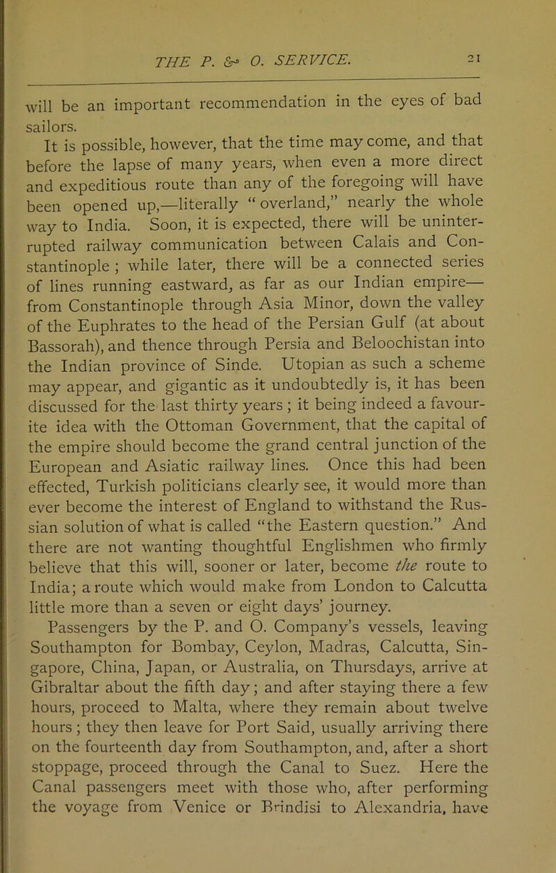 THE P. O. SERVICE. will be an important recommendation in the eyes of bad sailors. It is possible, however, that the time may come, and that before the lapse of many years, when even a more direct and expeditious route than any of the foregoing will have been opened up,—literally “overland,” nearly the whole way to India. Soon, it is expected, there will be uninter- rupted railway communication between Calais and Con- stantinople ; while later, there will be a connected seiies of lines running eastward, as far as our Indian empire— from Constantinople through Asia Minor, down the valley of the Euphrates to the head of the Persian Gulf (at about Bassorah), and thence through Persia and Beloochistan into the Indian province of Sinde. Utopian as such a scheme may appear, and gigantic as it undoubtedly is, it has been discussed for the last thirty years ; it being indeed a favour- ite idea with the Ottoman Government, that the capital of the empire should become the grand central junction of the European and Asiatic railway lines. Once this had been effected, Turkish politicians clearly see, it would more than ever become the interest of England to withstand the Rus- sian solution of what is called “the Eastern question.” And there are not wanting thoughtful Englishmen who firmly believe that this will, sooner or later, become the route to India; a route which would make from London to Calcutta little more than a seven or eight days’ journey. Passengers by the P. and O. Company’s vessels, leaving Southampton for Bombay, Ceylon, Madras, Calcutta, Sin- gapore, China, Japan, or Australia, on Thursdays, arrive at Gibraltar about the fifth day; and after staying there a few hours, proceed to Malta, where they remain about twelve hours; they then leave for Port Said, usually arriving there on the fourteenth day from Southampton, and, after a short stoppage, proceed through the Canal to Suez. Here the Canal passengers meet with those who, after performing the voyage from Venice or Brindisi to Alexandria, have